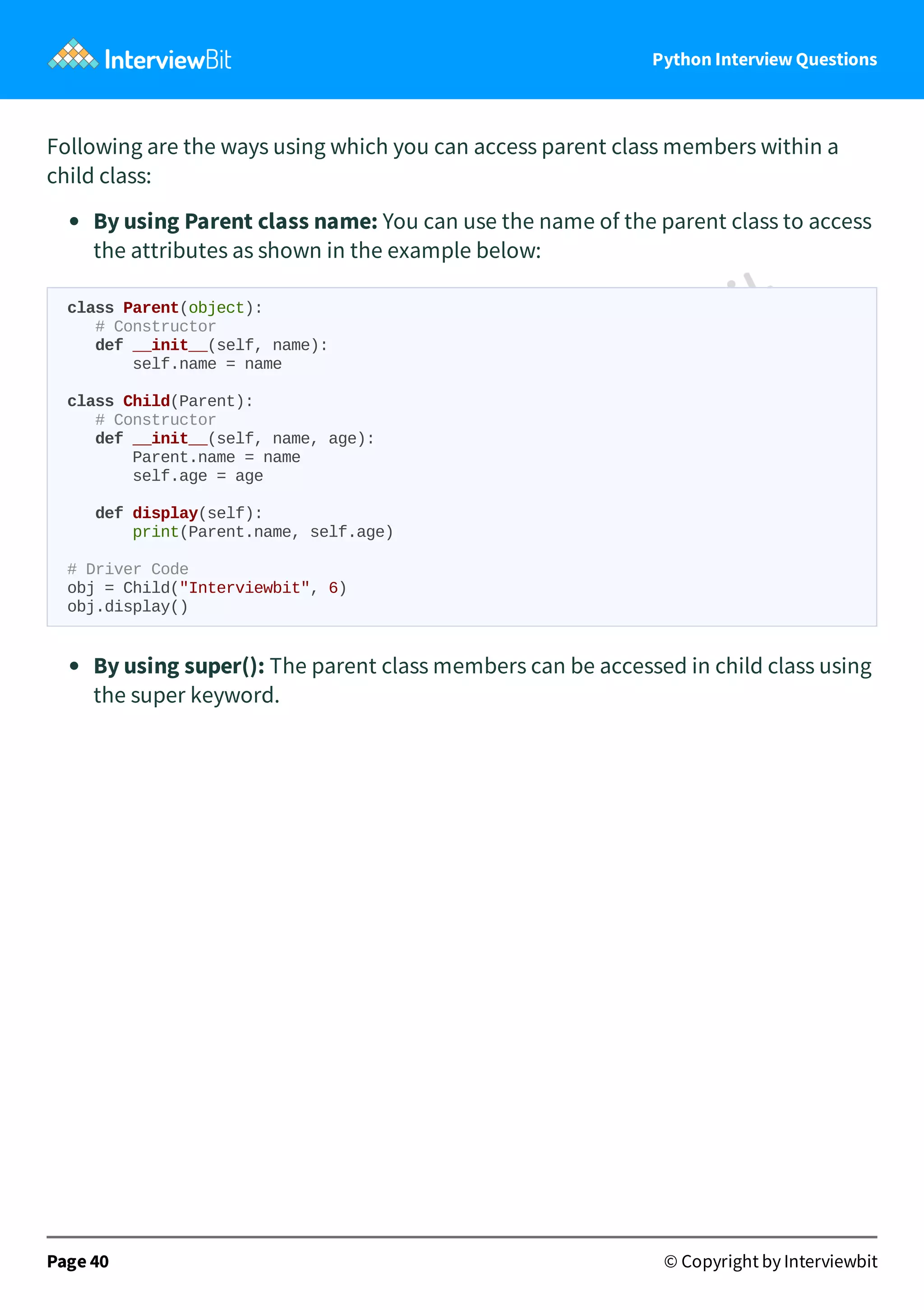 Python Interview Questions Following are the ways using which you can access parent class members within a child class: By using Parent class name: You can use the name of the parent class to access the attributes as shown in the example below: class Parent(object): # Constructor def __init__(self, name): self.name = name class Child(Parent): # Constructor def __init__(self, name, age): Parent.name = name self.age = age def display(self): print(Parent.name, self.age) # Driver Code obj = Child("Interviewbit", 6) obj.display() By using super(): The parent class members can be accessed in child class using the super keyword. Page 40 © Copyright by Interviewbit 