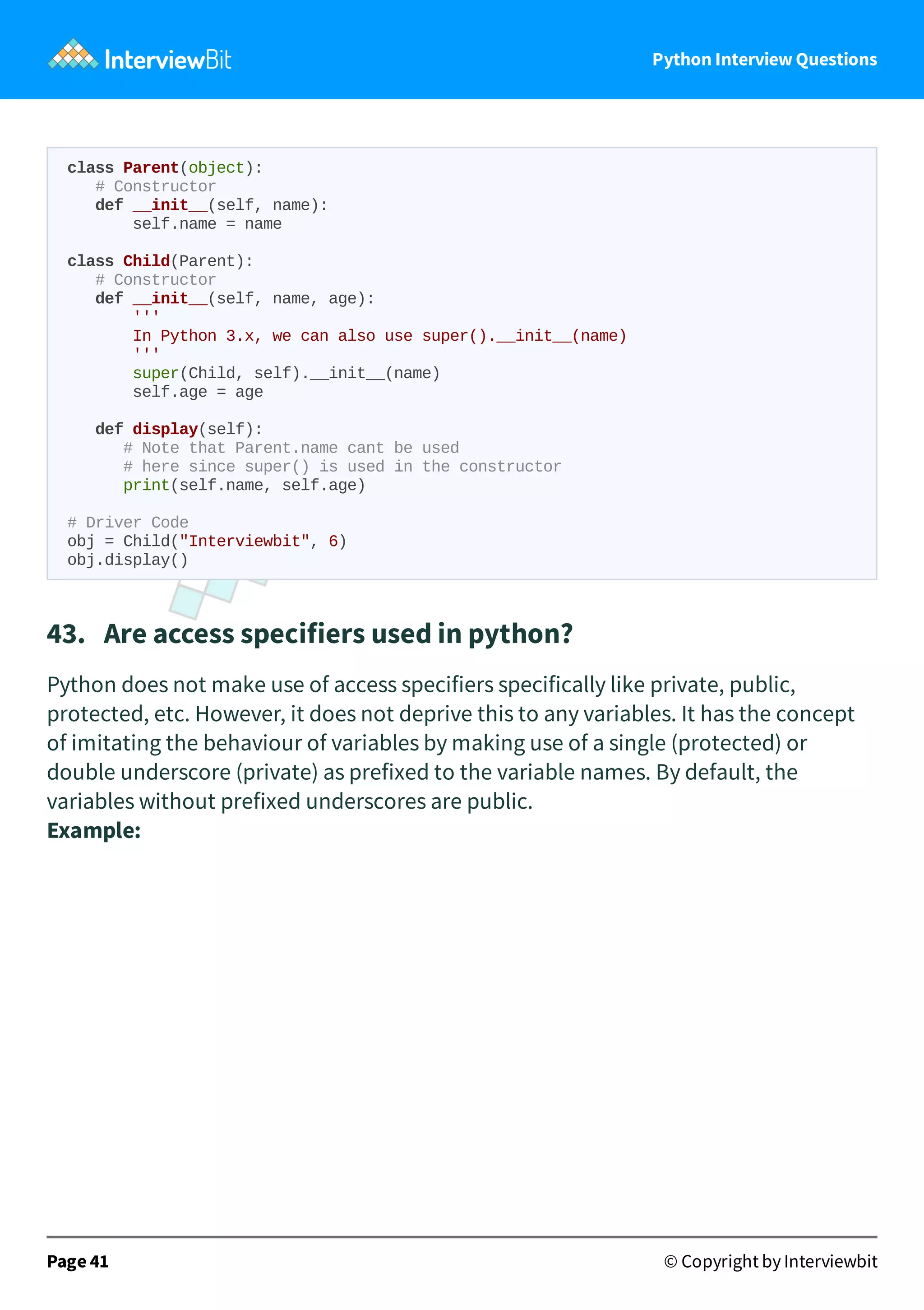 Python Interview Questions class Parent(object): # Constructor def __init__(self, name): self.name = name class Child(Parent): # Constructor def __init__(self, name, age): ''' In Python 3.x, we can also use super().__init__(name) ''' super(Child, self).__init__(name) self.age = age def display(self): # Note that Parent.name cant be used # here since super() is used in the constructor print(self.name, self.age) # Driver Code obj = Child("Interviewbit", 6) obj.display() 43.   Are access specifiers used in python? Python does not make use of access specifiers specifically like private, public, protected, etc. However, it does not deprive this to any variables. It has the concept of imitating the behaviour of variables by making use of a single (protected) or double underscore (private) as prefixed to the variable names. By default, the variables without prefixed underscores are public. Example: Page 41 © Copyright by Interviewbit 