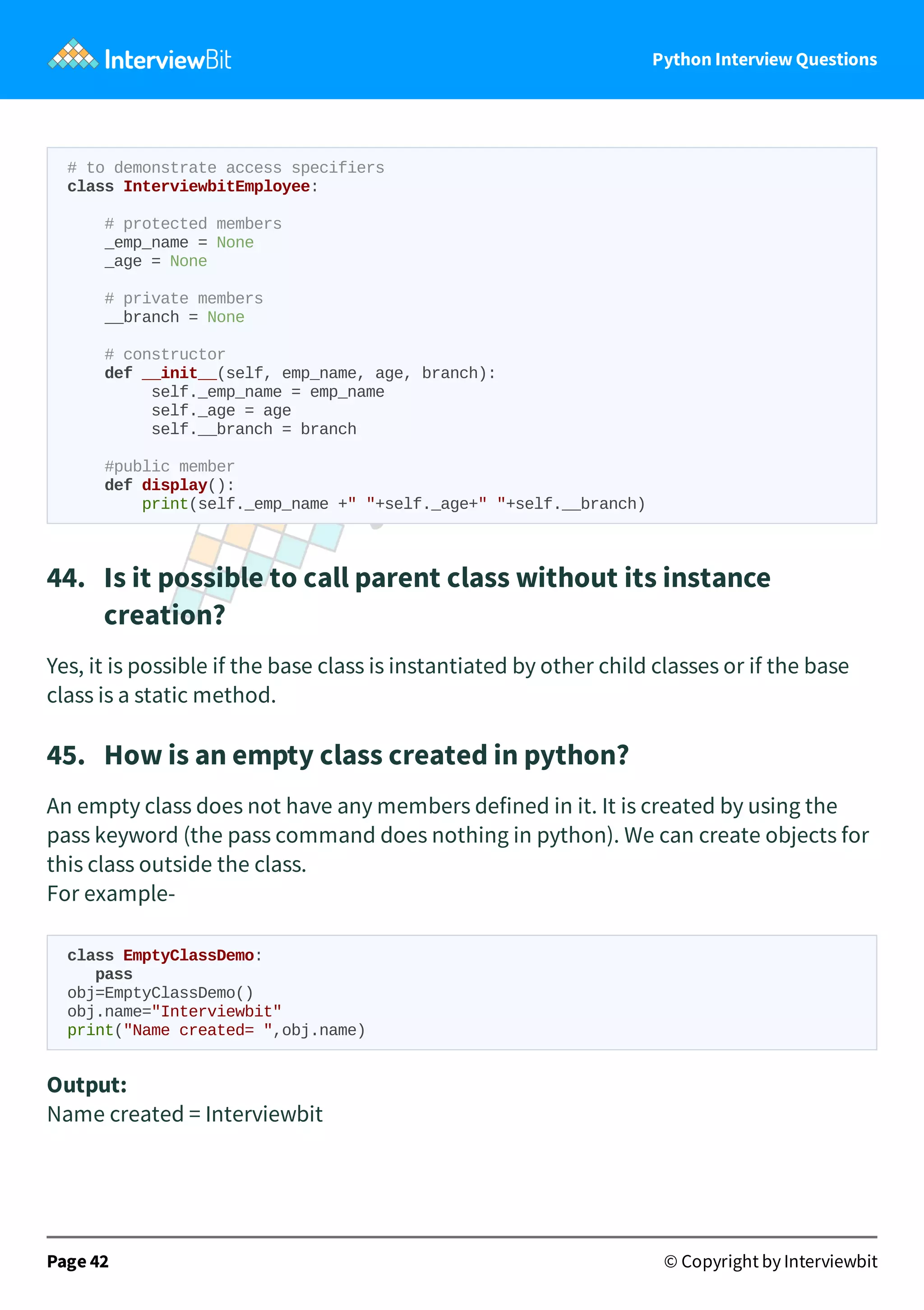 Python Interview Questions # to demonstrate access specifiers class InterviewbitEmployee: # protected members _emp_name = None _age = None # private members __branch = None # constructor def __init__(self, emp_name, age, branch): self._emp_name = emp_name self._age = age self.__branch = branch #public member def display(): print(self._emp_name +" "+self._age+" "+self.__branch) 44.   Is it possible to call parent class without its instance creation? Yes, it is possible if the base class is instantiated by other child classes or if the base class is a static method. 45.   How is an empty class created in python? An empty class does not have any members defined in it. It is created by using the pass keyword (the pass command does nothing in python). We can create objects for this class outside the class. For example- class EmptyClassDemo: pass obj=EmptyClassDemo() obj.name="Interviewbit" print("Name created= ",obj.name) Output: Name created = Interviewbit Page 42 © Copyright by Interviewbit 