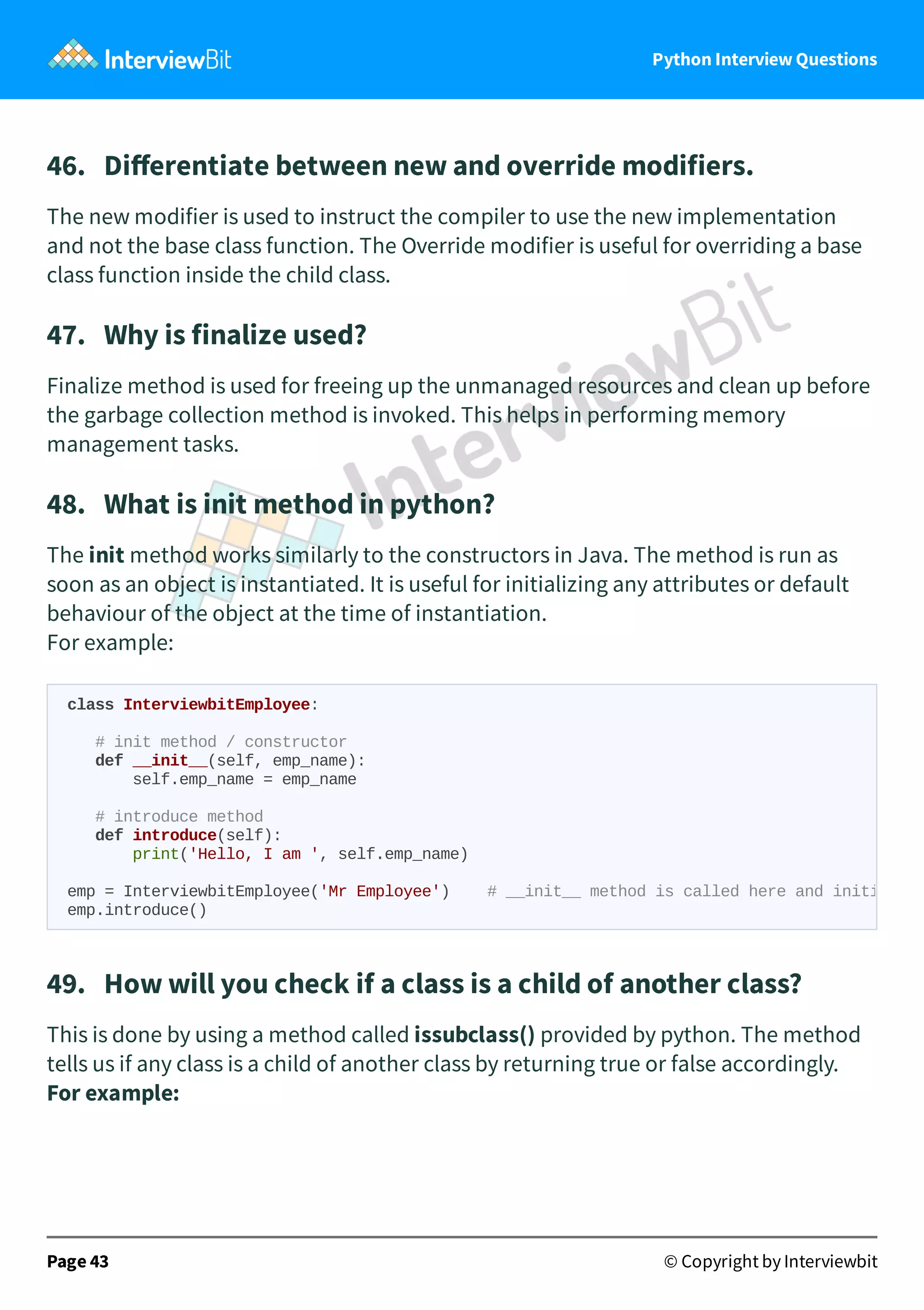 Python Interview Questions 46.   Diﬀerentiate between new and override modifiers. The new modifier is used to instruct the compiler to use the new implementation and not the base class function. The Override modifier is useful for overriding a base class function inside the child class. 47.   Why is finalize used? Finalize method is used for freeing up the unmanaged resources and clean up before the garbage collection method is invoked. This helps in performing memory management tasks. 48.   What is init method in python? The init method works similarly to the constructors in Java. The method is run as soon as an object is instantiated. It is useful for initializing any attributes or default behaviour of the object at the time of instantiation. For example: 49.   How will you check if a class is a child of another class? This is done by using a method called issubclass() provided by python. The method tells us if any class is a child of another class by returning true or false accordingly. For example: Page 43 © Copyright by Interviewbit class InterviewbitEmployee: # init method / constructor def __init__(self, emp_name): self.emp_name = emp_name # introduce method def introduce(self): print('Hello, I am ', self.emp_name) emp = InterviewbitEmployee('Mr Employee') # __init__ method is called here and initi emp.introduce() 