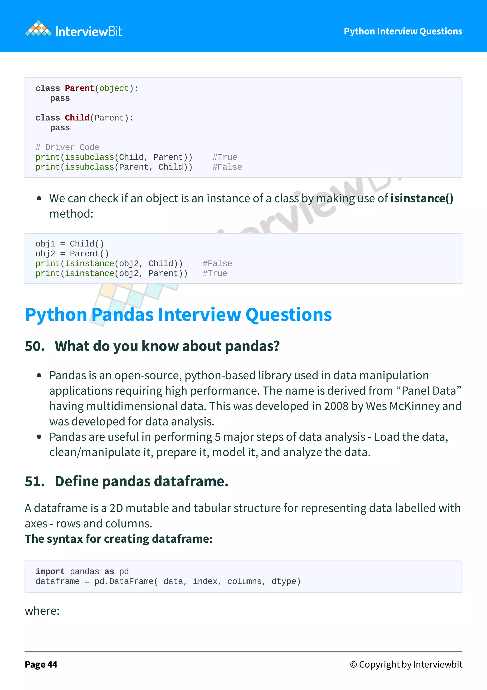 Python Interview Questions class Parent(object): pass class Child(Parent): pass # Driver Code print(issubclass(Child, Parent)) #True print(issubclass(Parent, Child)) #False We can check if an object is an instance of a class by making use of isinstance() method: obj1 = Child() obj2 = Parent() print(isinstance(obj2, Child)) #False print(isinstance(obj2, Parent)) #True Python Pandas Interview Questions 50.   What do you know about pandas? Pandas is an open-source, python-based library used in data manipulation applications requiring high performance. The name is derived from “Panel Data” having multidimensional data. This was developed in 2008 by Wes McKinney and was developed for data analysis. Pandas are useful in performing 5 major steps of data analysis - Load the data, clean/manipulate it, prepare it, model it, and analyze the data. 51.   Define pandas dataframe. A dataframe is a 2D mutable and tabular structure for representing data labelled with axes - rows and columns. The syntax for creating dataframe: import pandas as pd dataframe = pd.DataFrame( data, index, columns, dtype) where: Page 44 © Copyright by Interviewbit 