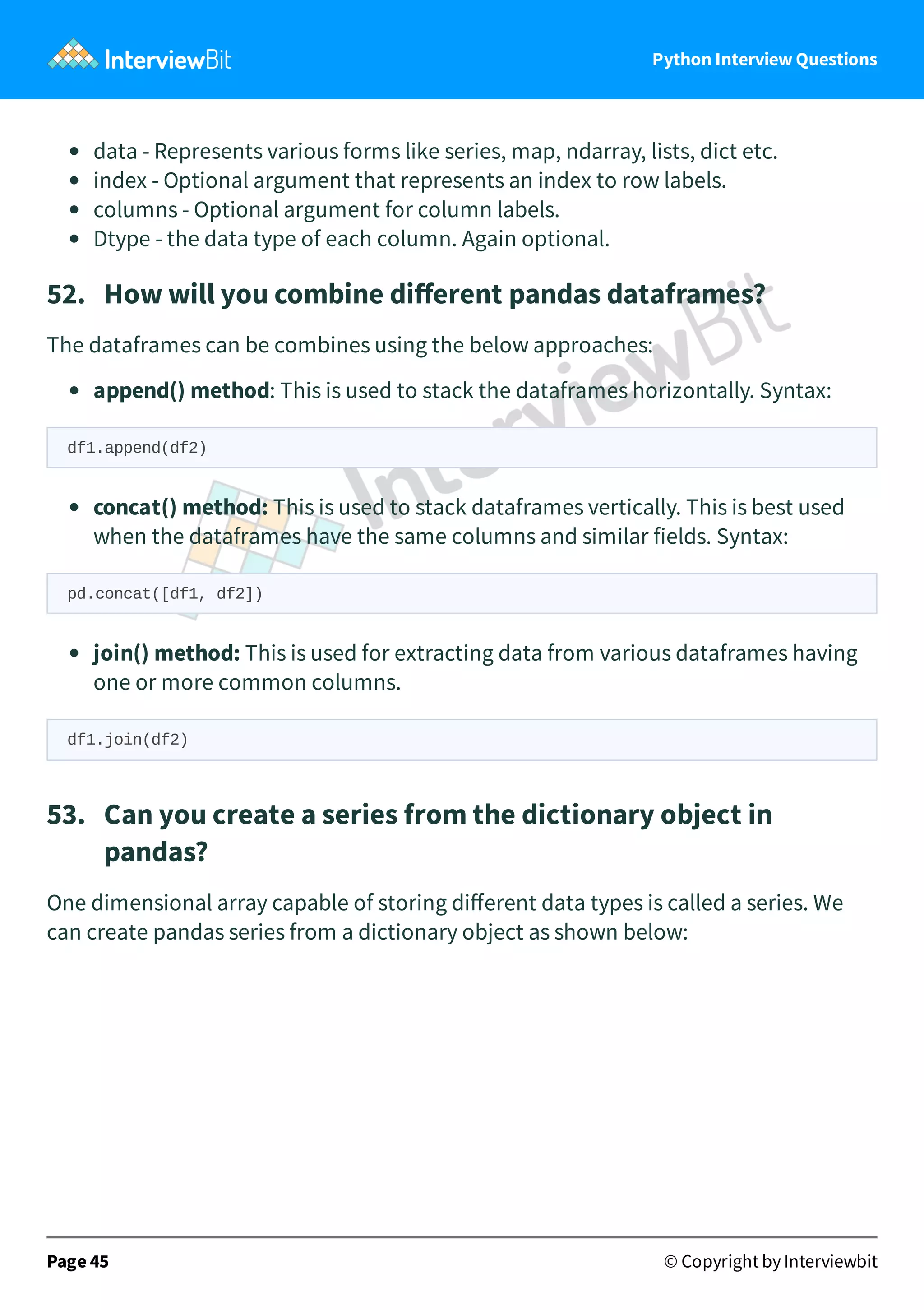 Python Interview Questions data - Represents various forms like series, map, ndarray, lists, dict etc. index - Optional argument that represents an index to row labels. columns - Optional argument for column labels. Dtype - the data type of each column. Again optional. 52.   How will you combine diﬀerent pandas dataframes? The dataframes can be combines using the below approaches: append() method: This is used to stack the dataframes horizontally. Syntax: df1.append(df2) concat() method: This is used to stack dataframes vertically. This is best used when the dataframes have the same columns and similar fields. Syntax: pd.concat([df1, df2]) join() method: This is used for extracting data from various dataframes having one or more common columns. df1.join(df2) 53.   Can you create a series from the dictionary object in pandas? One dimensional array capable of storing diﬀerent data types is called a series. We can create pandas series from a dictionary object as shown below: Page 45 © Copyright by Interviewbit 