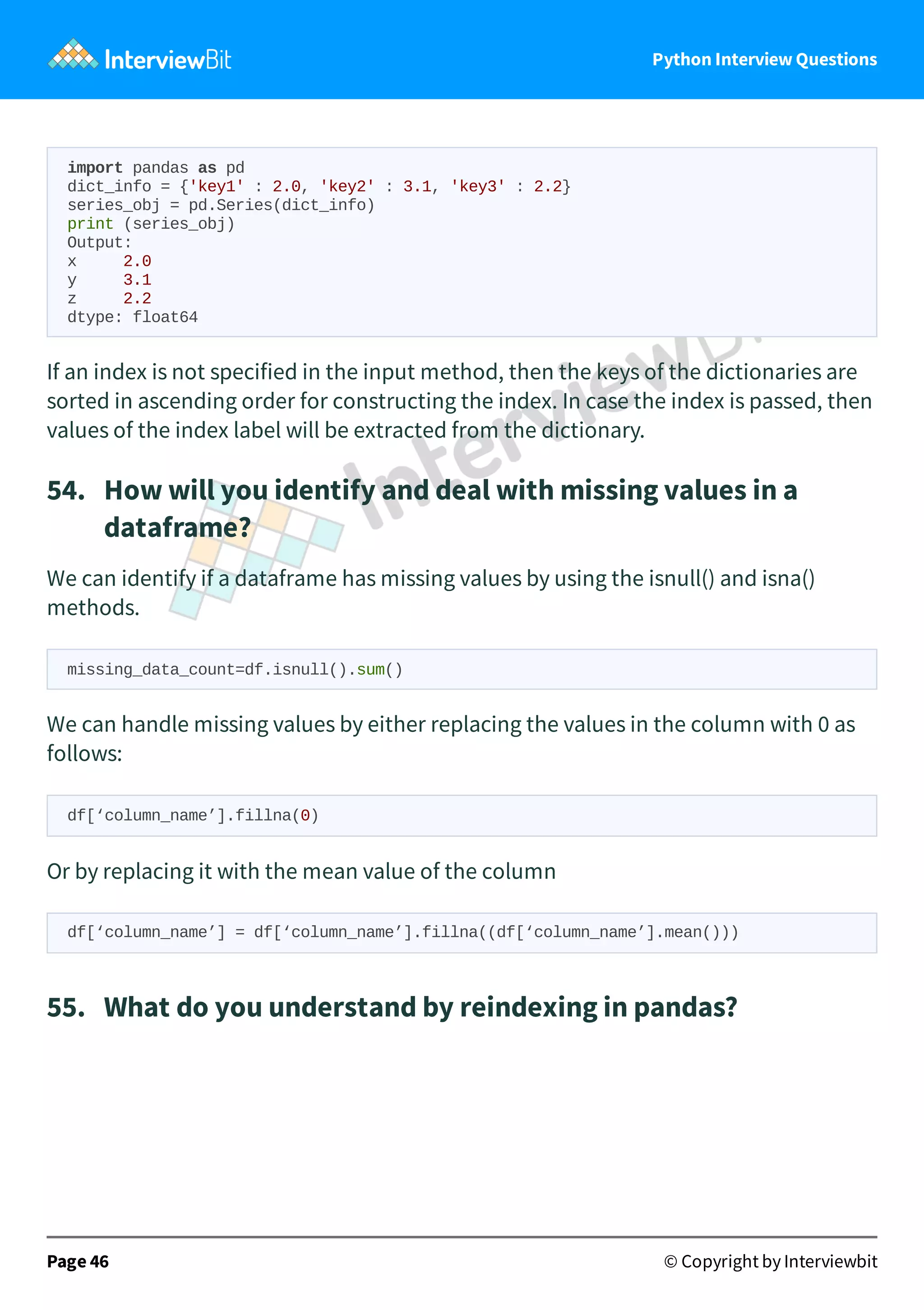 Python Interview Questions import pandas as pd dict_info = {'key1' : 2.0, 'key2' : 3.1, 'key3' : 2.2} series_obj = pd.Series(dict_info) print (series_obj) Output: x 2.0 y 3.1 z 2.2 dtype: float64 If an index is not specified in the input method, then the keys of the dictionaries are sorted in ascending order for constructing the index. In case the index is passed, then values of the index label will be extracted from the dictionary. 54.   How will you identify and deal with missing values in a dataframe? We can identify if a dataframe has missing values by using the isnull() and isna() methods. missing_data_count=df.isnull().sum() We can handle missing values by either replacing the values in the column with 0 as follows: df[‘column_name’].fillna(0) Or by replacing it with the mean value of the column df[‘column_name’] = df[‘column_name’].fillna((df[‘column_name’].mean())) 55.   What do you understand by reindexing in pandas? Page 46 © Copyright by Interviewbit 