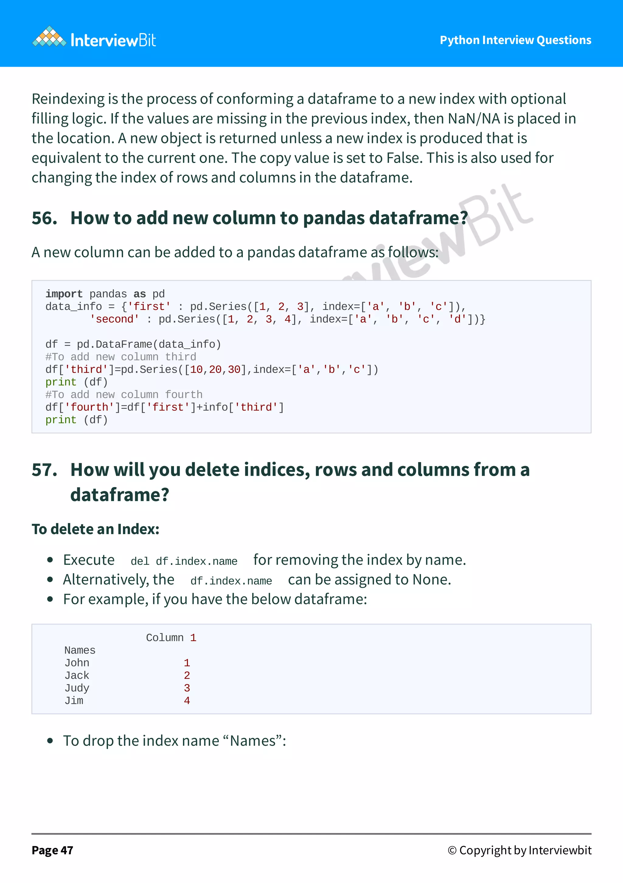 Python Interview Questions Reindexing is the process of conforming a dataframe to a new index with optional filling logic. If the values are missing in the previous index, then NaN/NA is placed in the location. A new object is returned unless a new index is produced that is equivalent to the current one. The copy value is set to False. This is also used for changing the index of rows and columns in the dataframe. 56.   How to add new column to pandas dataframe? A new column can be added to a pandas dataframe as follows: import pandas as pd data_info = {'first' : pd.Series([1, 2, 3], index=['a', 'b', 'c']), 'second' : pd.Series([1, 2, 3, 4], index=['a', 'b', 'c', 'd'])} df = pd.DataFrame(data_info) #To add new column third df['third']=pd.Series([10,20,30],index=['a','b','c']) print (df) #To add new column fourth df['fourth']=df['first']+info['third'] print (df) 57.   How will you delete indices, rows and columns from a dataframe? To delete an Index: Execute del df.index.name for removing the index by name. Alternatively, the df.index.name can be assigned to None. For example, if you have the below dataframe: Column 1 Names John 1 Jack 2 Judy 3 Jim 4 To drop the index name “Names”: Page 47 © Copyright by Interviewbit 