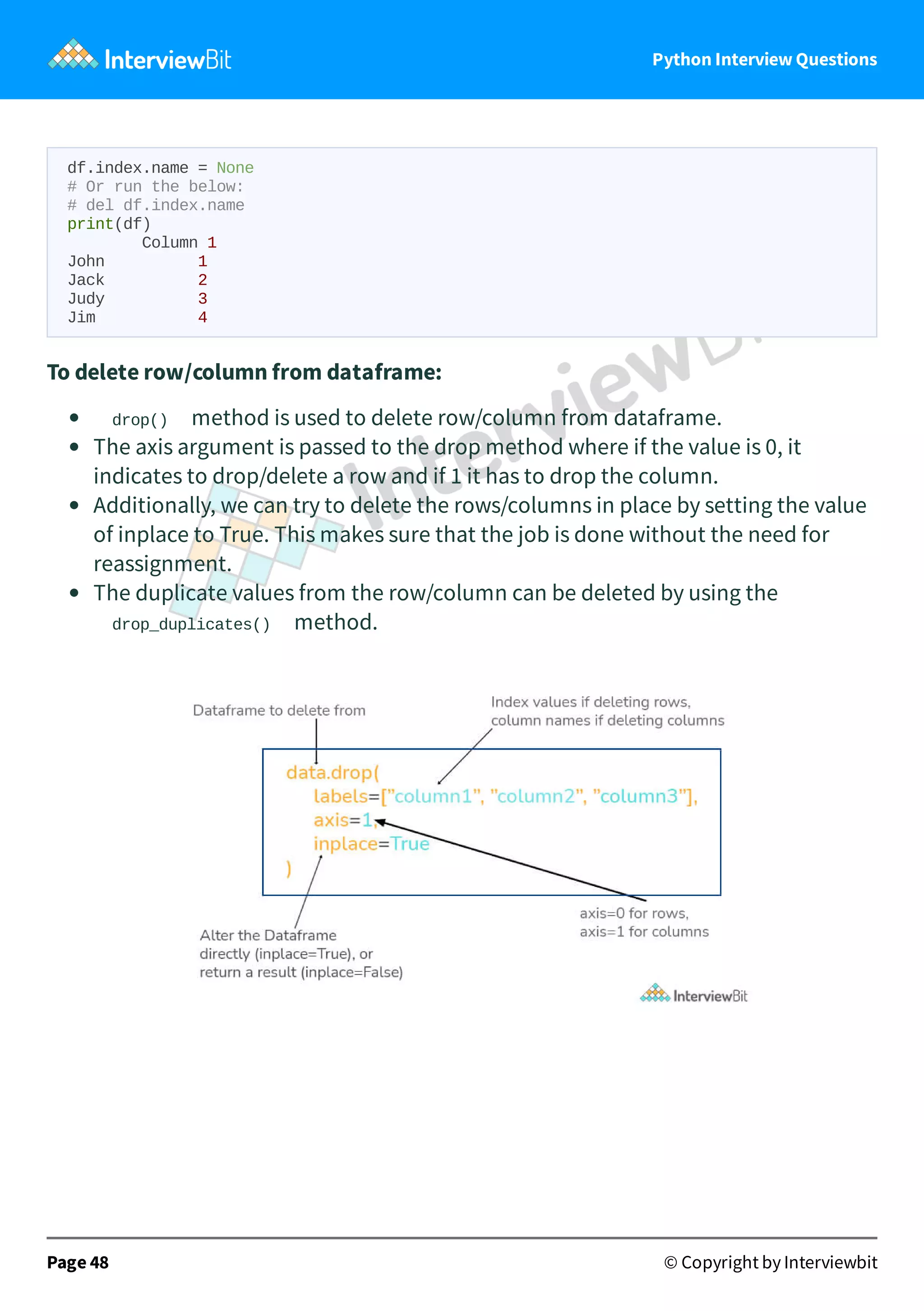 Python Interview Questions df.index.name = None # Or run the below: # del df.index.name print(df) Column 1 John 1 Jack 2 Judy 3 Jim 4 To delete row/column from dataframe: drop() method is used to delete row/column from dataframe. The axis argument is passed to the drop method where if the value is 0, it indicates to drop/delete a row and if 1 it has to drop the column. Additionally, we can try to delete the rows/columns in place by setting the value of inplace to True. This makes sure that the job is done without the need for reassignment. The duplicate values from the row/column can be deleted by using the drop_duplicates() method. Page 48 © Copyright by Interviewbit 