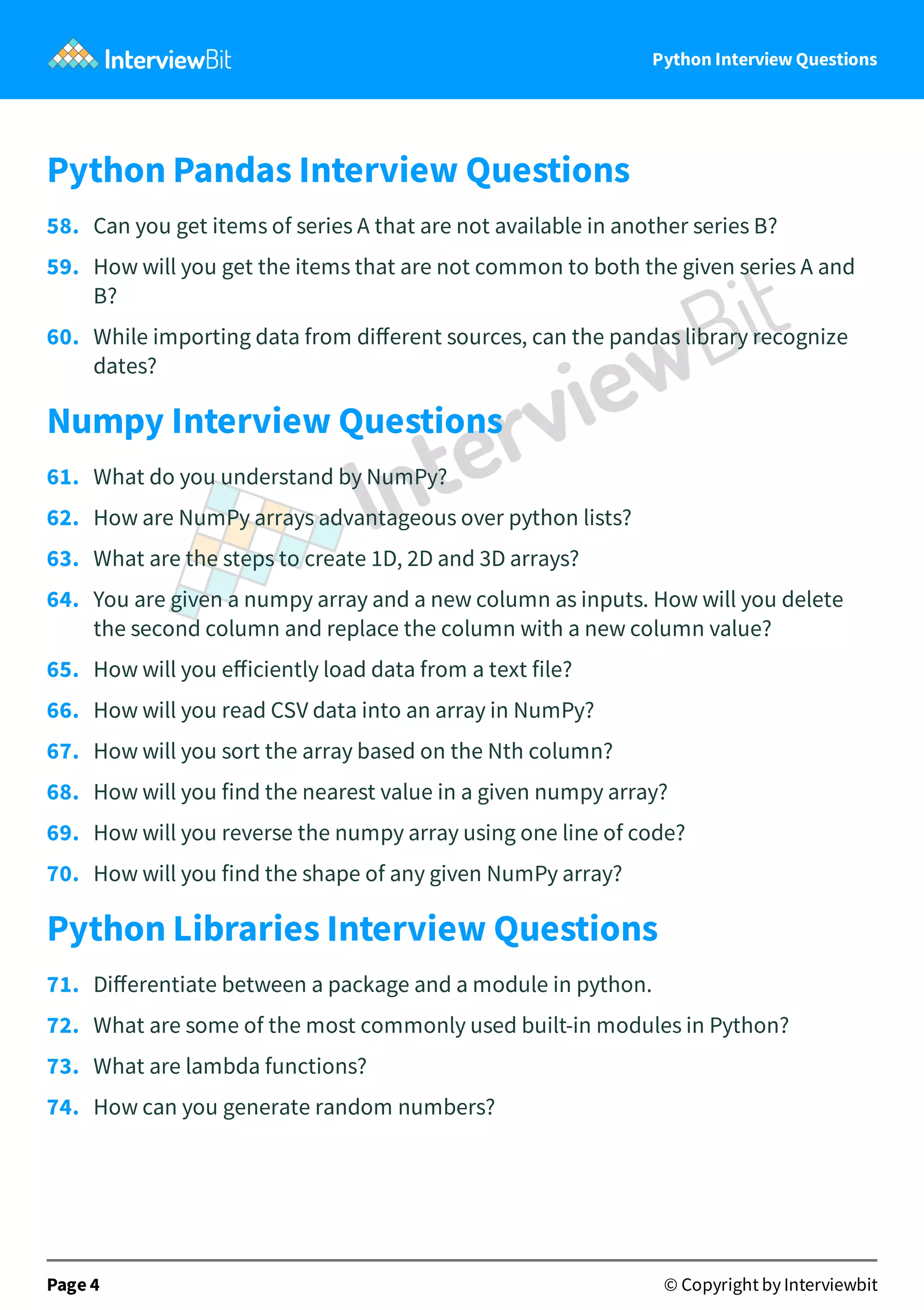 Python Interview Questions Python Pandas Interview Questions 58.   Can you get items of series A that are not available in another series B? 59.   How will you get the items that are not common to both the given series A and B? 60.   While importing data from diﬀerent sources, can the pandas library recognize dates? Numpy Interview Questions 61.   What do you understand by NumPy? 62.   How are NumPy arrays advantageous over python lists? 63.   What are the steps to create 1D, 2D and 3D arrays? 64.   You are given a numpy array and a new column as inputs. How will you delete the second column and replace the column with a new column value? 65.   How will you eﬀiciently load data from a text file? 66.   How will you read CSV data into an array in NumPy? 67.   How will you sort the array based on the Nth column? 68.   How will you find the nearest value in a given numpy array? 69.   How will you reverse the numpy array using one line of code? 70.   How will you find the shape of any given NumPy array? Python Libraries Interview Questions 71.   Diﬀerentiate between a package and a module in python. 72.   What are some of the most commonly used built-in modules in Python? 73.   What are lambda functions? 74.   How can you generate random numbers? Page 4 © Copyright by Interviewbit 