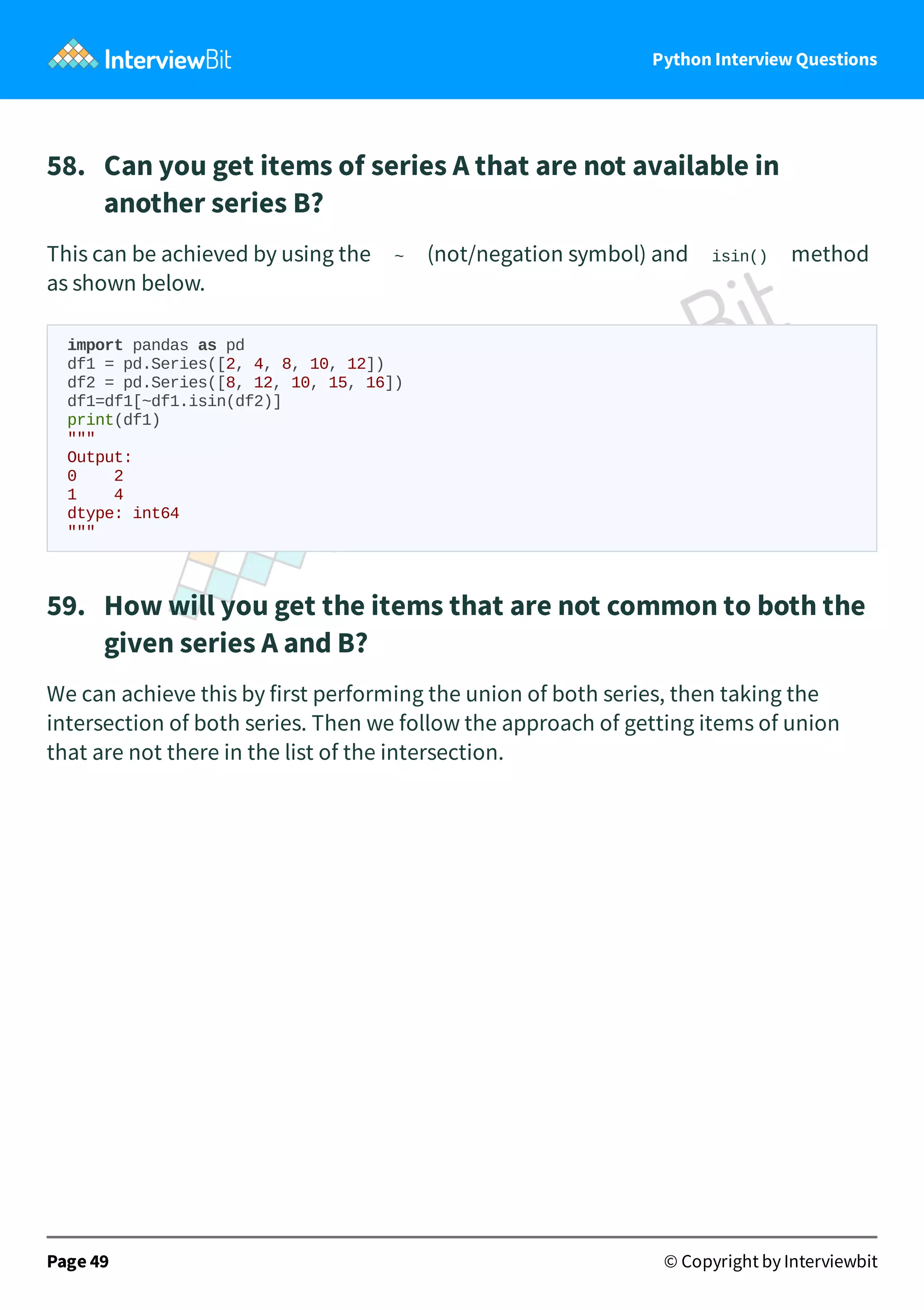 Python Interview Questions 58.   Can you get items of series A that are not available in another series B? This can be achieved by using the ~ (not/negation symbol) and isin() method as shown below. import pandas as pd df1 = pd.Series([2, 4, 8, 10, 12]) df2 = pd.Series([8, 12, 10, 15, 16]) df1=df1[~df1.isin(df2)] print(df1) """ Output: 0 2 1 4 dtype: int64 """ 59.   How will you get the items that are not common to both the given series A and B? We can achieve this by first performing the union of both series, then taking the intersection of both series. Then we follow the approach of getting items of union that are not there in the list of the intersection. Page 49 © Copyright by Interviewbit 