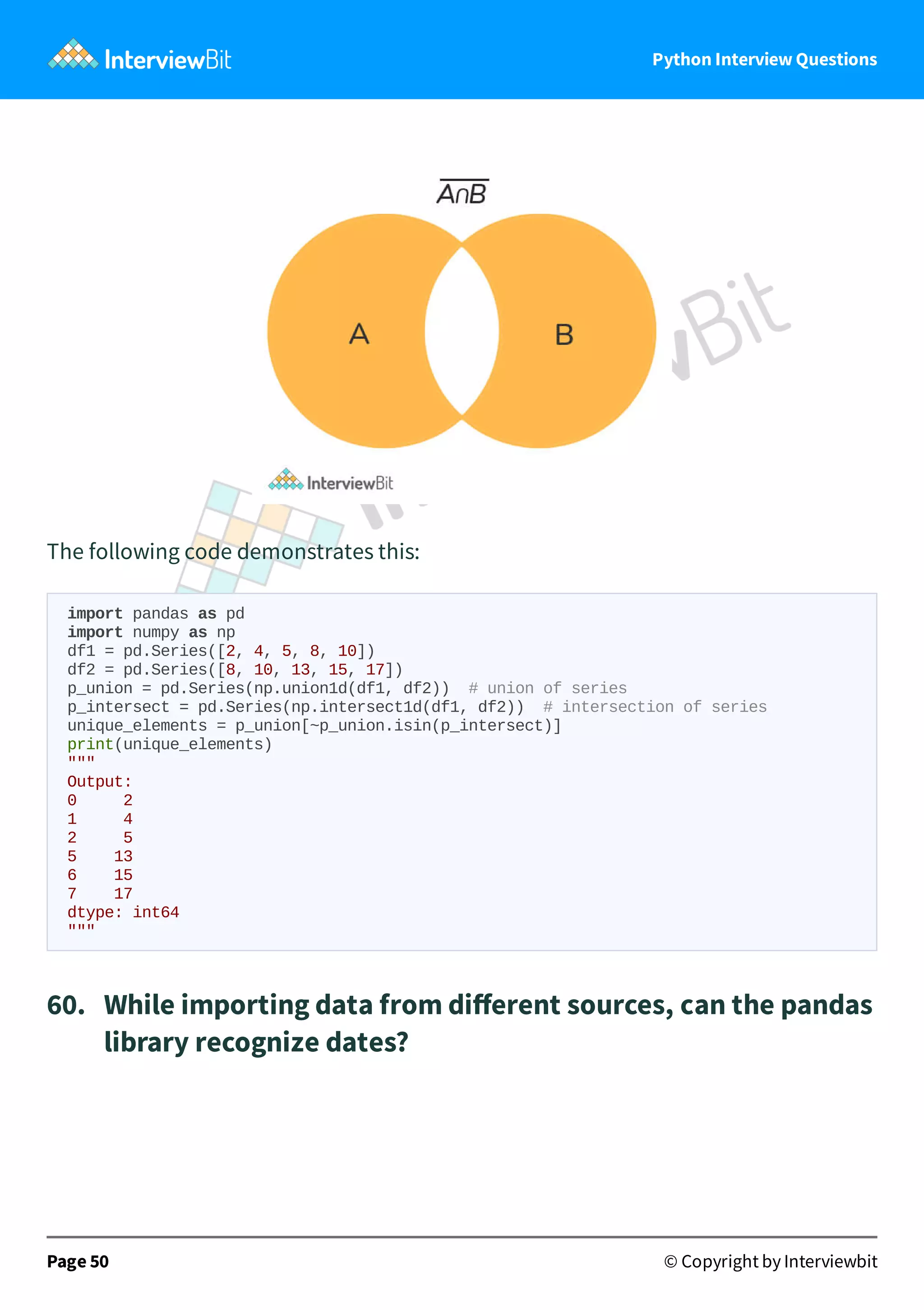 Python Interview Questions The following code demonstrates this: import pandas as pd import numpy as np df1 = pd.Series([2, 4, 5, 8, 10]) df2 = pd.Series([8, 10, 13, 15, 17]) p_union = pd.Series(np.union1d(df1, df2)) # union of series p_intersect = pd.Series(np.intersect1d(df1, df2)) # intersection of series unique_elements = p_union[~p_union.isin(p_intersect)] print(unique_elements) """ Output: 0 2 1 4 2 5 5 13 6 15 7 17 dtype: int64 """ 60.   While importing data from diﬀerent sources, can the pandas library recognize dates? Page 50 © Copyright by Interviewbit 