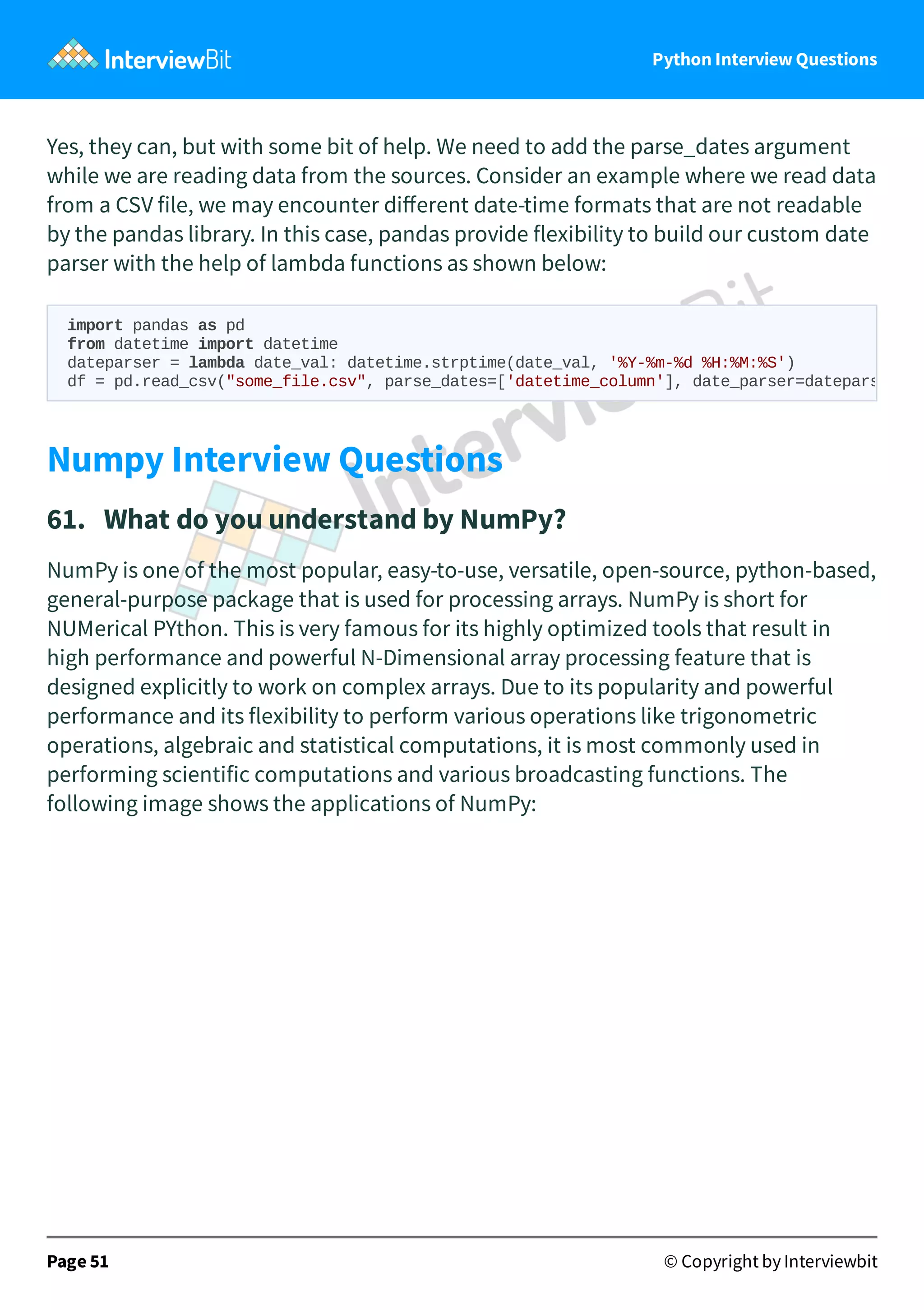 Python Interview Questions Yes, they can, but with some bit of help. We need to add the parse_dates argument while we are reading data from the sources. Consider an example where we read data from a CSV file, we may encounter diﬀerent date-time formats that are not readable by the pandas library. In this case, pandas provide flexibility to build our custom date parser with the help of lambda functions as shown below: Numpy Interview Questions 61.   What do you understand by NumPy? NumPy is one of the most popular, easy-to-use, versatile, open-source, python-based, general-purpose package that is used for processing arrays. NumPy is short for NUMerical PYthon. This is very famous for its highly optimized tools that result in high performance and powerful N-Dimensional array processing feature that is designed explicitly to work on complex arrays. Due to its popularity and powerful performance and its flexibility to perform various operations like trigonometric operations, algebraic and statistical computations, it is most commonly used in performing scientific computations and various broadcasting functions. The following image shows the applications of NumPy: Page 51 © Copyright by Interviewbit import pandas as pd from datetime import datetime dateparser = lambda date_val: datetime.strptime(date_val, '%Y-%m-%d %H:%M:%S') df = pd.read_csv("some_file.csv", parse_dates=['datetime_column'], date_parser=datepars 