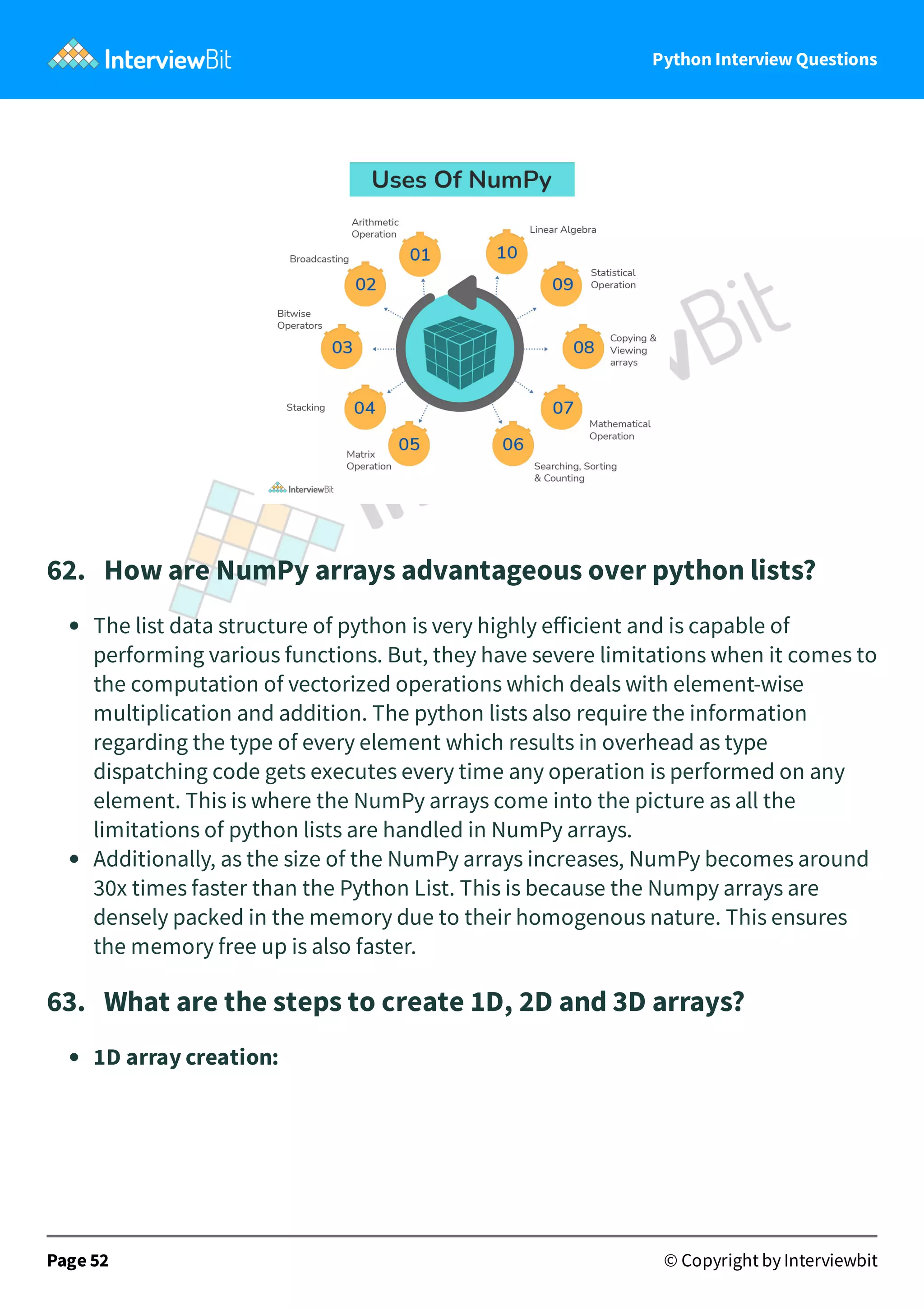 Python Interview Questions 62.   How are NumPy arrays advantageous over python lists? The list data structure of python is very highly eﬀicient and is capable of performing various functions. But, they have severe limitations when it comes to the computation of vectorized operations which deals with element-wise multiplication and addition. The python lists also require the information regarding the type of every element which results in overhead as type dispatching code gets executes every time any operation is performed on any element. This is where the NumPy arrays come into the picture as all the limitations of python lists are handled in NumPy arrays. Additionally, as the size of the NumPy arrays increases, NumPy becomes around 30x times faster than the Python List. This is because the Numpy arrays are densely packed in the memory due to their homogenous nature. This ensures the memory free up is also faster. 63.   What are the steps to create 1D, 2D and 3D arrays? 1D array creation: Page 52 © Copyright by Interviewbit 