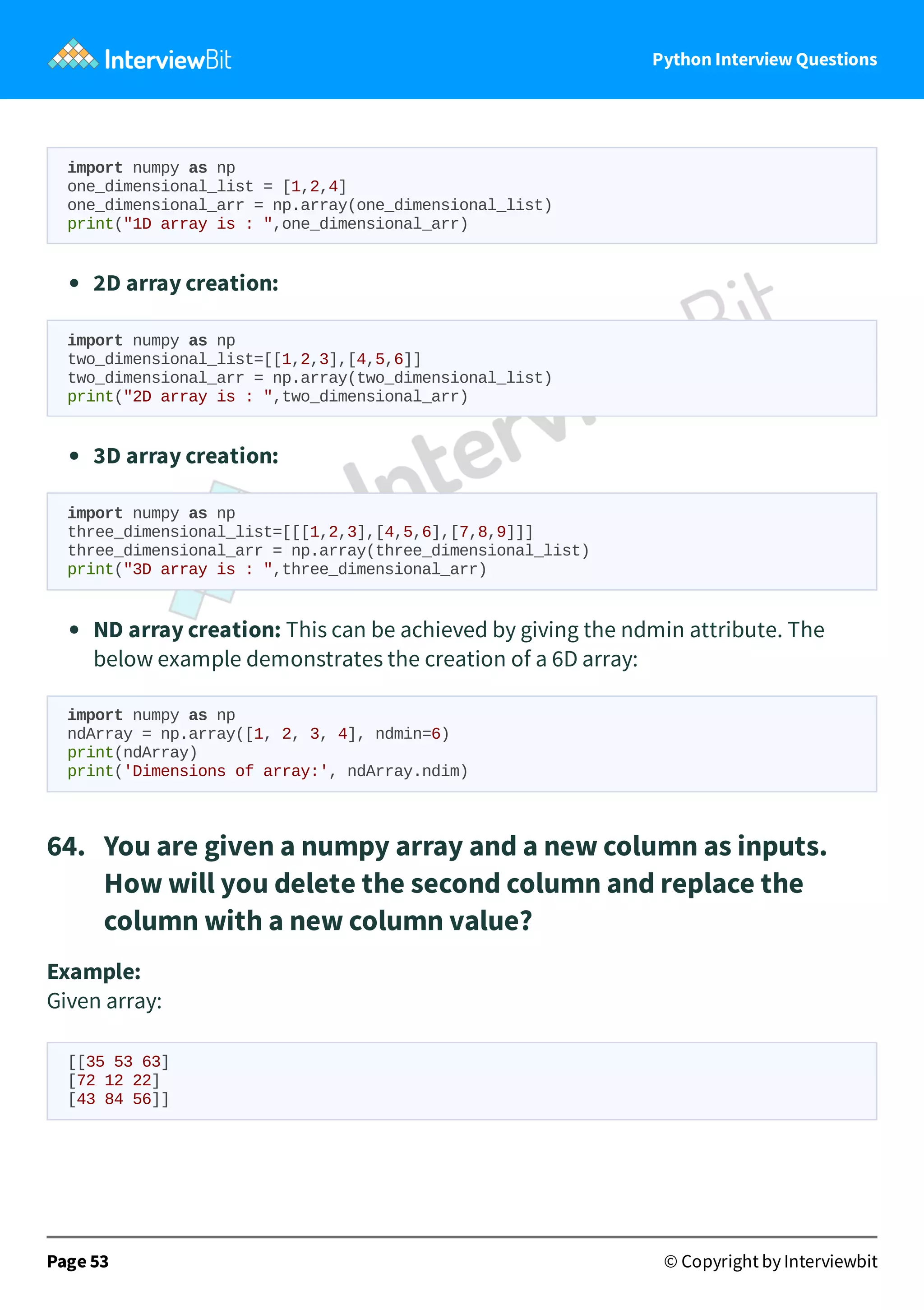 Python Interview Questions import numpy as np one_dimensional_list = [1,2,4] one_dimensional_arr = np.array(one_dimensional_list) print("1D array is : ",one_dimensional_arr) 2D array creation: import numpy as np two_dimensional_list=[[1,2,3],[4,5,6]] two_dimensional_arr = np.array(two_dimensional_list) print("2D array is : ",two_dimensional_arr) 3D array creation: import numpy as np three_dimensional_list=[[[1,2,3],[4,5,6],[7,8,9]]] three_dimensional_arr = np.array(three_dimensional_list) print("3D array is : ",three_dimensional_arr) ND array creation: This can be achieved by giving the ndmin attribute. The below example demonstrates the creation of a 6D array: import numpy as np ndArray = np.array([1, 2, 3, 4], ndmin=6) print(ndArray) print('Dimensions of array:', ndArray.ndim) 64.   You are given a numpy array and a new column as inputs. How will you delete the second column and replace the column with a new column value? Example: Given array: [[35 53 63] [72 12 22] [43 84 56]] Page 53 © Copyright by Interviewbit 