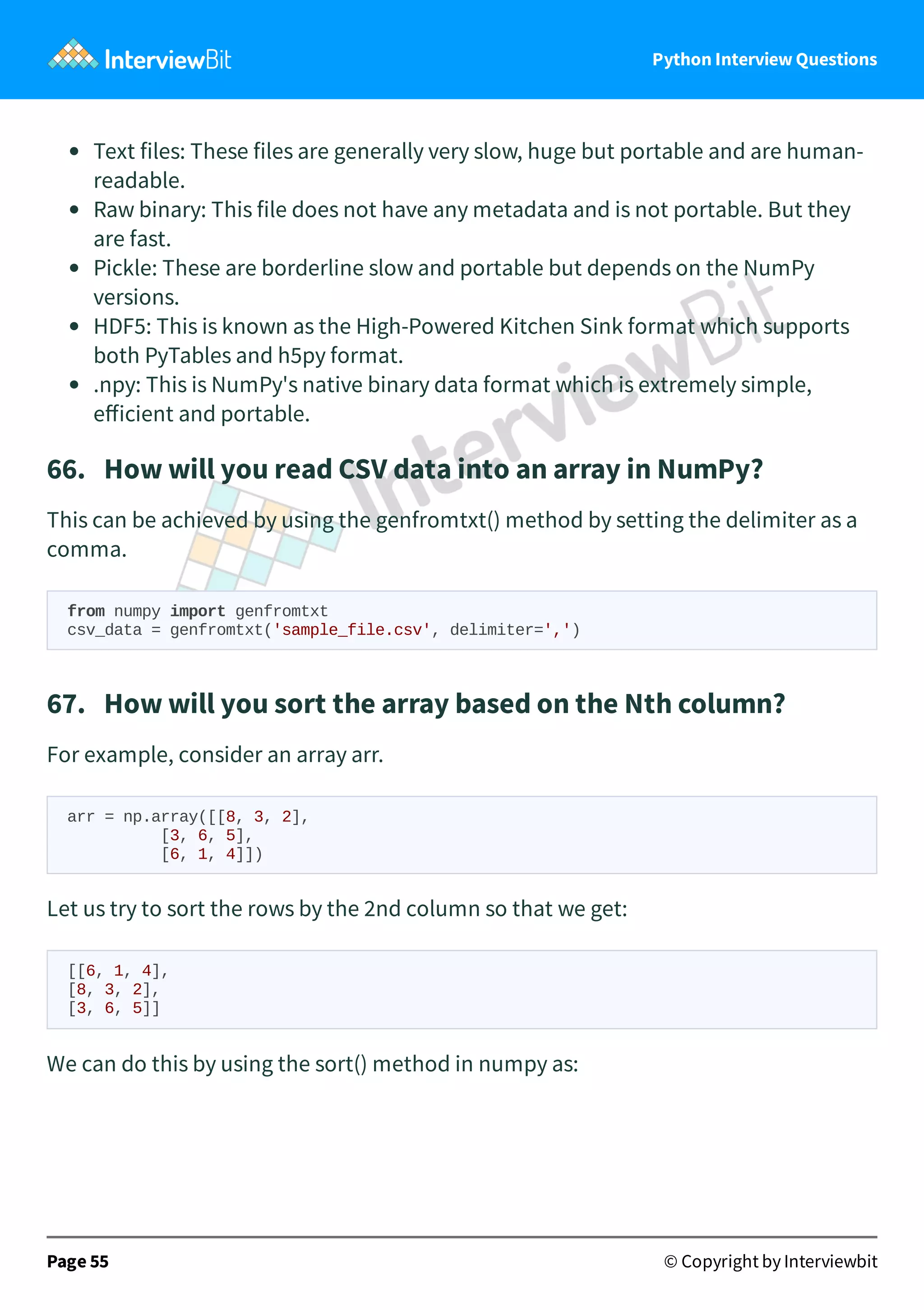 Python Interview Questions Text files: These files are generally very slow, huge but portable and are human- readable. Raw binary: This file does not have any metadata and is not portable. But they are fast. Pickle: These are borderline slow and portable but depends on the NumPy versions. HDF5: This is known as the High-Powered Kitchen Sink format which supports both PyTables and h5py format. .npy: This is NumPy's native binary data format which is extremely simple, eﬀicient and portable. 66.   How will you read CSV data into an array in NumPy? This can be achieved by using the genfromtxt() method by setting the delimiter as a comma. from numpy import genfromtxt csv_data = genfromtxt('sample_file.csv', delimiter=',') 67.   How will you sort the array based on the Nth column? For example, consider an array arr. arr = np.array([[8, 3, 2], [3, 6, 5], [6, 1, 4]]) Let us try to sort the rows by the 2nd column so that we get: [[6, 1, 4], [8, 3, 2], [3, 6, 5]] We can do this by using the sort() method in numpy as: Page 55 © Copyright by Interviewbit 