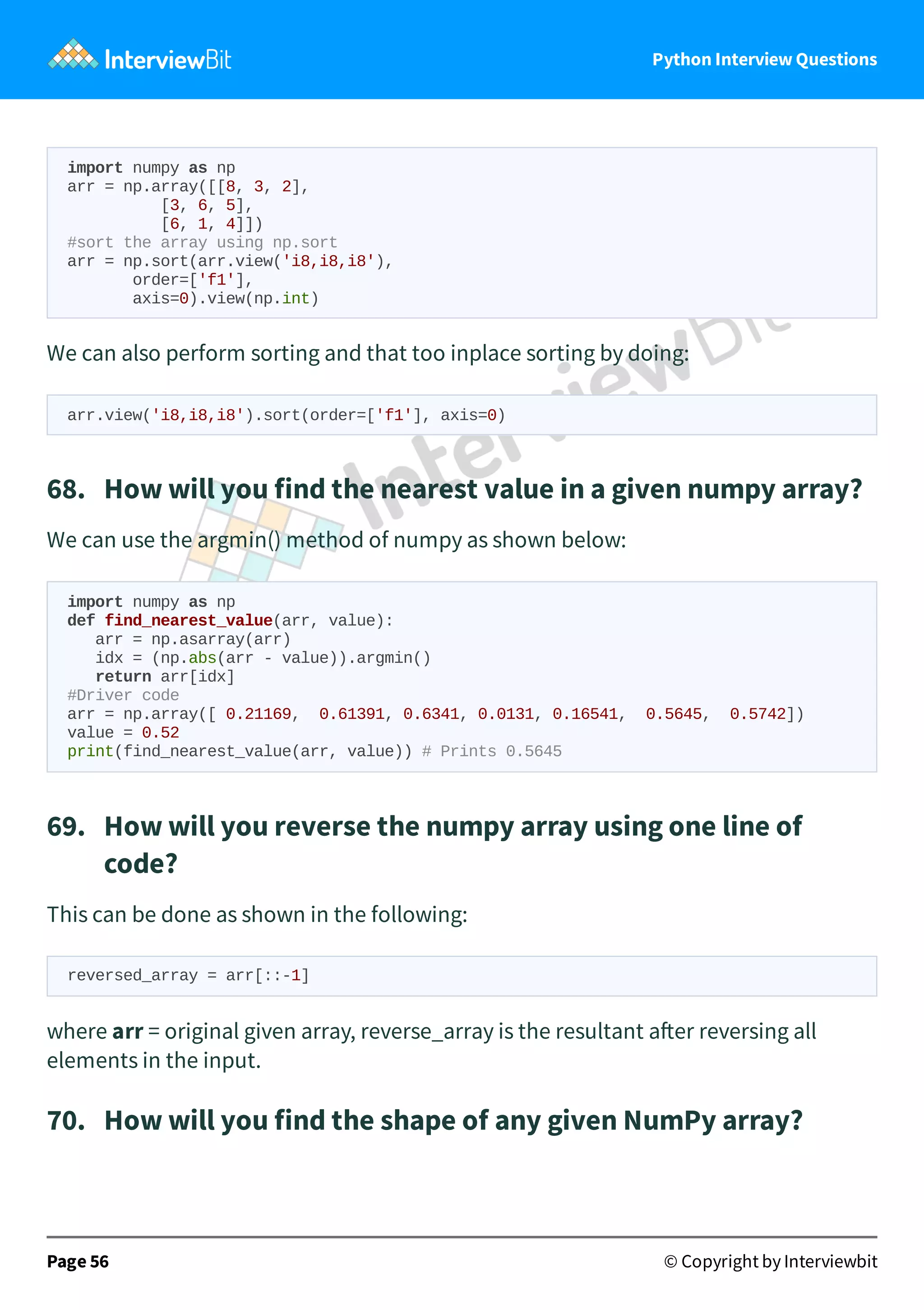 Python Interview Questions import numpy as np arr = np.array([[8, 3, 2], [3, 6, 5], [6, 1, 4]]) #sort the array using np.sort arr = np.sort(arr.view('i8,i8,i8'), order=['f1'], axis=0).view(np.int) We can also perform sorting and that too inplace sorting by doing: arr.view('i8,i8,i8').sort(order=['f1'], axis=0) 68.   How will you find the nearest value in a given numpy array? We can use the argmin() method of numpy as shown below: import numpy as np def find_nearest_value(arr, value): arr = np.asarray(arr) idx = (np.abs(arr - value)).argmin() return arr[idx] #Driver code arr = np.array([ 0.21169, 0.61391, 0.6341, 0.0131, 0.16541, 0.5645, 0.5742]) value = 0.52 print(find_nearest_value(arr, value)) # Prints 0.5645 69.   How will you reverse the numpy array using one line of code? This can be done as shown in the following: reversed_array = arr[::-1] where arr = original given array, reverse_array is the resultant a er reversing all elements in the input. 70.   How will you find the shape of any given NumPy array? Page 56 © Copyright by Interviewbit 