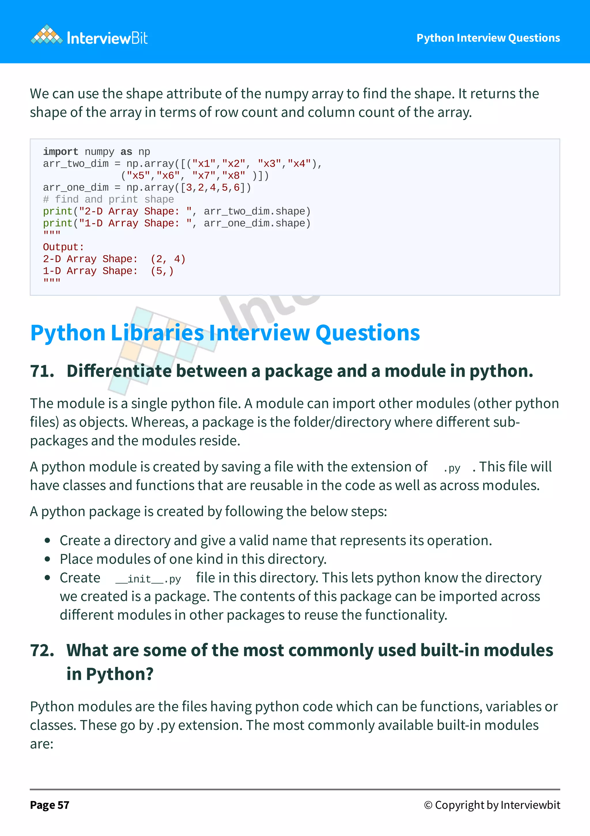 Python Interview Questions We can use the shape attribute of the numpy array to find the shape. It returns the shape of the array in terms of row count and column count of the array. import numpy as np arr_two_dim = np.array([("x1","x2", "x3","x4"), ("x5","x6", "x7","x8" )]) arr_one_dim = np.array([3,2,4,5,6]) # find and print shape print("2-D Array Shape: ", arr_two_dim.shape) print("1-D Array Shape: ", arr_one_dim.shape) """ Output: 2-D Array Shape: (2, 4) 1-D Array Shape: (5,) """ Python Libraries Interview Questions 71.   Diﬀerentiate between a package and a module in python. The module is a single python file. A module can import other modules (other python files) as objects. Whereas, a package is the folder/directory where diﬀerent sub- packages and the modules reside. A python module is created by saving a file with the extension of .py . This file will have classes and functions that are reusable in the code as well as across modules. A python package is created by following the below steps: Create a directory and give a valid name that represents its operation. Place modules of one kind in this directory. Create __init__.py file in this directory. This lets python know the directory we created is a package. The contents of this package can be imported across diﬀerent modules in other packages to reuse the functionality. 72.   What are some of the most commonly used built-in modules in Python? Python modules are the files having python code which can be functions, variables or classes. These go by .py extension. The most commonly available built-in modules are: Page 57 © Copyright by Interviewbit 