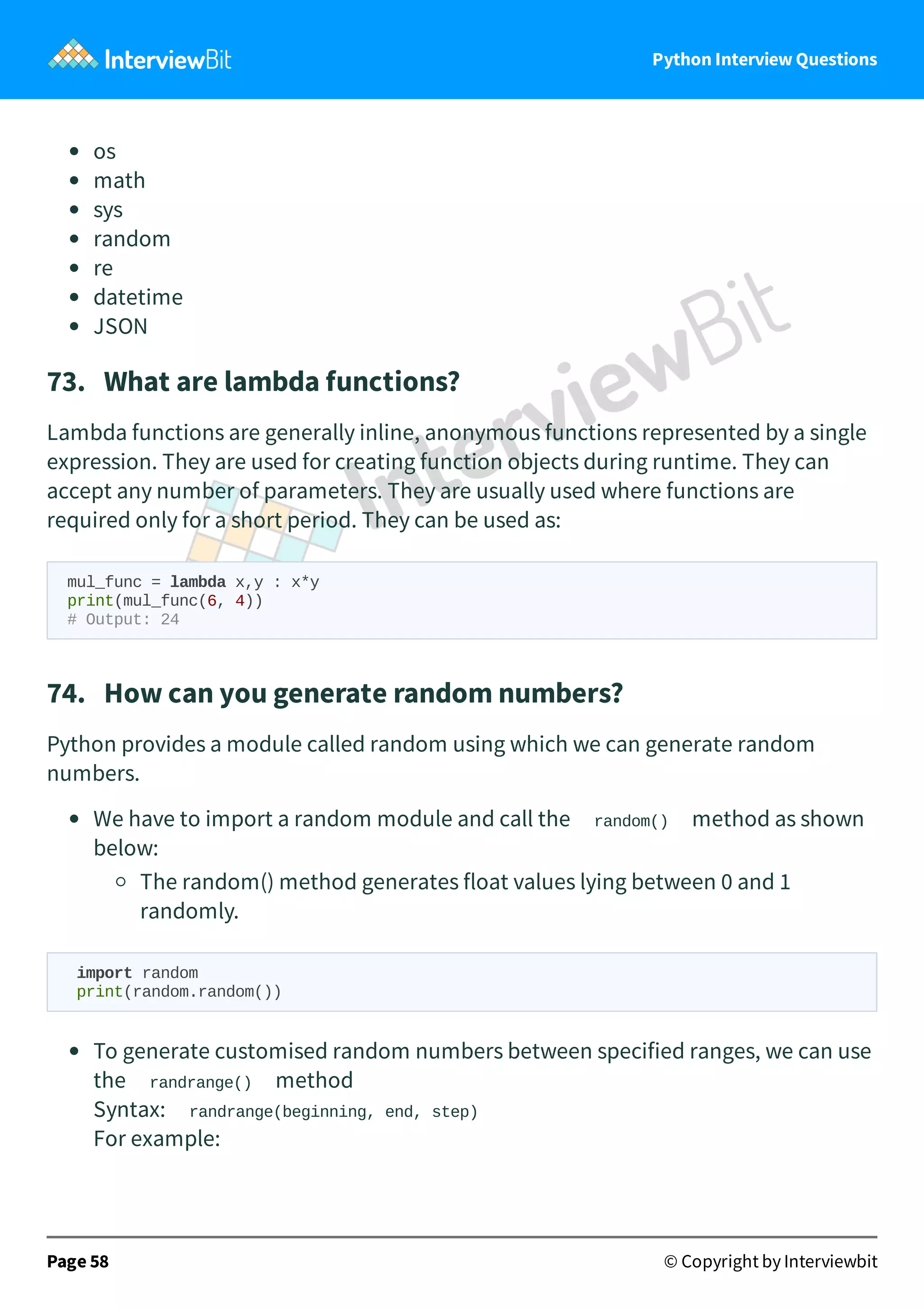 Python Interview Questions os math sys random re datetime JSON 73.   What are lambda functions? Lambda functions are generally inline, anonymous functions represented by a single expression. They are used for creating function objects during runtime. They can accept any number of parameters. They are usually used where functions are required only for a short period. They can be used as: mul_func = lambda x,y : x*y print(mul_func(6, 4)) # Output: 24 74.   How can you generate random numbers? Python provides a module called random using which we can generate random numbers. We have to import a random module and call the random() method as shown below: The random() method generates float values lying between 0 and 1 randomly. import random print(random.random()) To generate customised random numbers between specified ranges, we can use the randrange() method Syntax: randrange(beginning, end, step) For example: Page 58 © Copyright by Interviewbit 