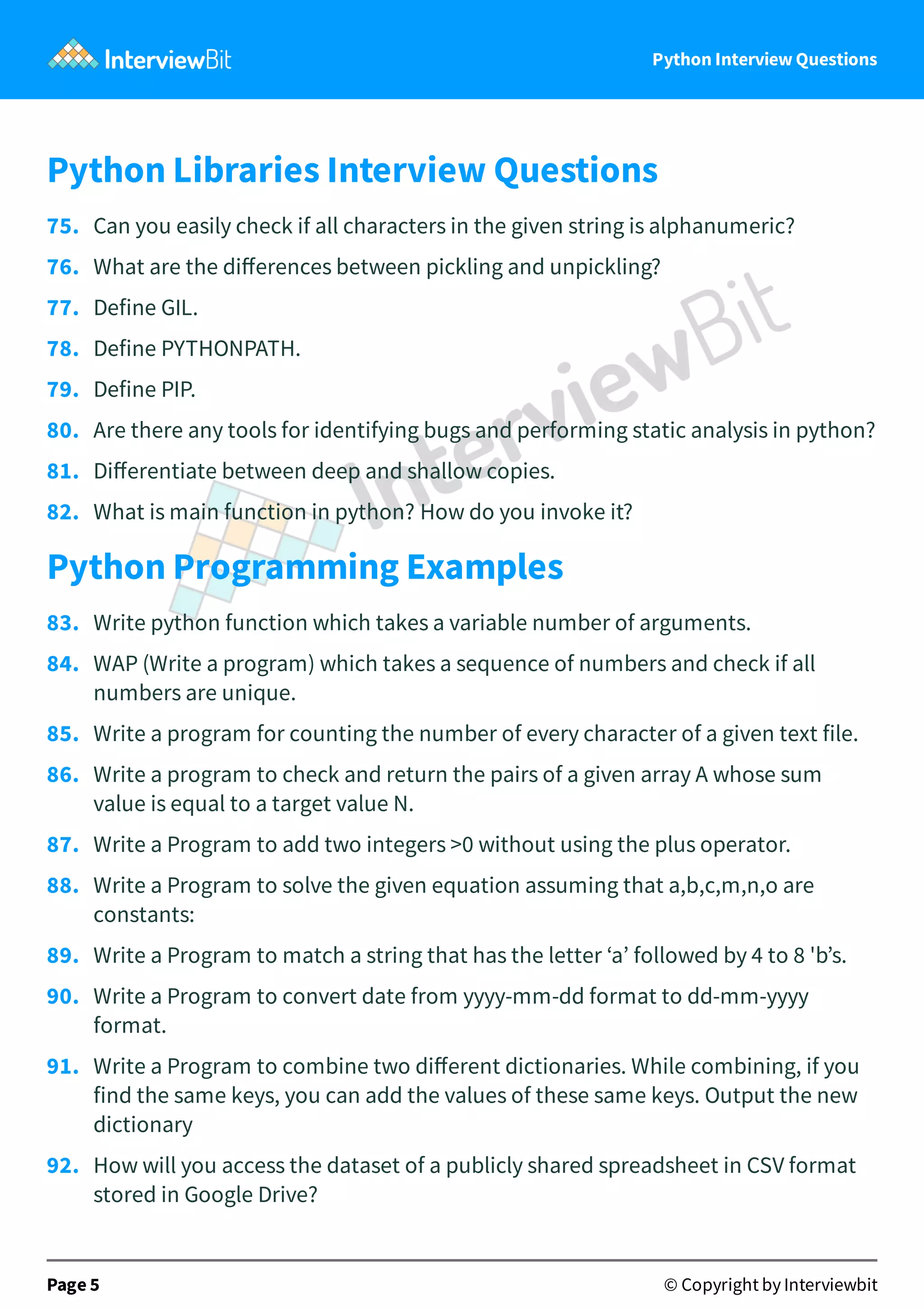 Python Interview Questions Python Libraries Interview Questions 75.   Can you easily check if all characters in the given string is alphanumeric? 76.   What are the diﬀerences between pickling and unpickling? 77.   Define GIL. 78.   Define PYTHONPATH. 79.   Define PIP. 80.   Are there any tools for identifying bugs and performing static analysis in python? 81.   Diﬀerentiate between deep and shallow copies. 82.   What is main function in python? How do you invoke it? Python Programming Examples 83.   Write python function which takes a variable number of arguments. 84.   WAP (Write a program) which takes a sequence of numbers and check if all numbers are unique. 85.   Write a program for counting the number of every character of a given text file. 86.   Write a program to check and return the pairs of a given array A whose sum value is equal to a target value N. 87.   Write a Program to add two integers >0 without using the plus operator. 88.   Write a Program to solve the given equation assuming that a,b,c,m,n,o are constants: 89.   Write a Program to match a string that has the letter ‘a’ followed by 4 to 8 'b’s. 90.   Write a Program to convert date from yyyy-mm-dd format to dd-mm-yyyy format. 91.   Write a Program to combine two diﬀerent dictionaries. While combining, if you find the same keys, you can add the values of these same keys. Output the new dictionary 92.   How will you access the dataset of a publicly shared spreadsheet in CSV format stored in Google Drive? Page 5 © Copyright by Interviewbit 