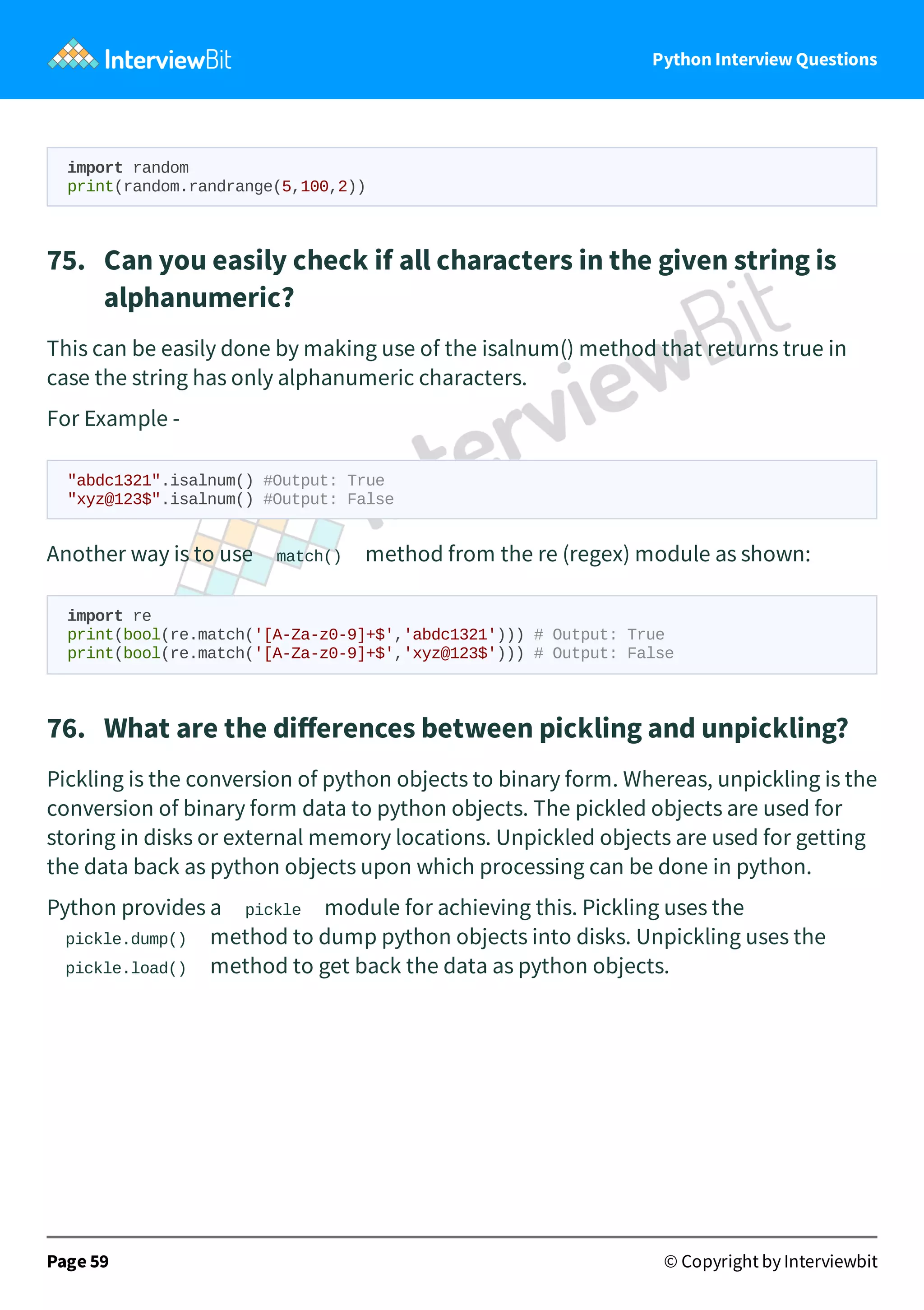 Python Interview Questions import random print(random.randrange(5,100,2)) 75.   Can you easily check if all characters in the given string is alphanumeric? This can be easily done by making use of the isalnum() method that returns true in case the string has only alphanumeric characters. For Example - "abdc1321".isalnum() #Output: True "xyz@123$".isalnum() #Output: False Another way is to use match() method from the re (regex) module as shown: import re print(bool(re.match('[A-Za-z0-9]+$','abdc1321'))) # Output: True print(bool(re.match('[A-Za-z0-9]+$','xyz@123$'))) # Output: False 76.   What are the diﬀerences between pickling and unpickling? Pickling is the conversion of python objects to binary form. Whereas, unpickling is the conversion of binary form data to python objects. The pickled objects are used for storing in disks or external memory locations. Unpickled objects are used for getting the data back as python objects upon which processing can be done in python. Python provides a pickle module for achieving this. Pickling uses the pickle.dump() method to dump python objects into disks. Unpickling uses the pickle.load() method to get back the data as python objects. Page 59 © Copyright by Interviewbit 