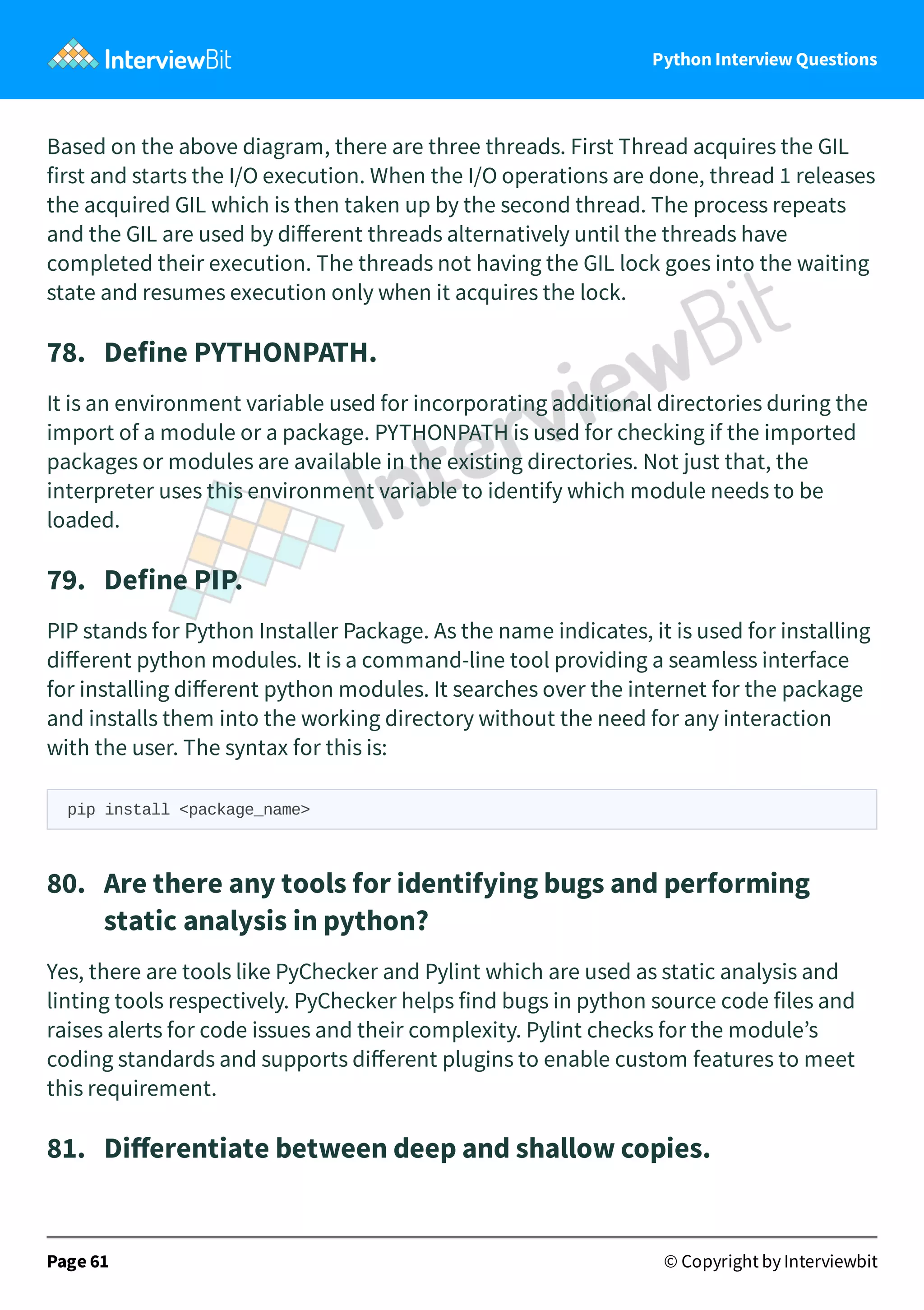 Python Interview Questions Based on the above diagram, there are three threads. First Thread acquires the GIL first and starts the I/O execution. When the I/O operations are done, thread 1 releases the acquired GIL which is then taken up by the second thread. The process repeats and the GIL are used by diﬀerent threads alternatively until the threads have completed their execution. The threads not having the GIL lock goes into the waiting state and resumes execution only when it acquires the lock. 78.   Define PYTHONPATH. It is an environment variable used for incorporating additional directories during the import of a module or a package. PYTHONPATH is used for checking if the imported packages or modules are available in the existing directories. Not just that, the interpreter uses this environment variable to identify which module needs to be loaded. 79.   Define PIP. PIP stands for Python Installer Package. As the name indicates, it is used for installing diﬀerent python modules. It is a command-line tool providing a seamless interface for installing diﬀerent python modules. It searches over the internet for the package and installs them into the working directory without the need for any interaction with the user. The syntax for this is: pip install <package_name> 80.   Are there any tools for identifying bugs and performing static analysis in python? Yes, there are tools like PyChecker and Pylint which are used as static analysis and linting tools respectively. PyChecker helps find bugs in python source code files and raises alerts for code issues and their complexity. Pylint checks for the module’s coding standards and supports diﬀerent plugins to enable custom features to meet this requirement. 81.   Diﬀerentiate between deep and shallow copies. Page 61 © Copyright by Interviewbit 