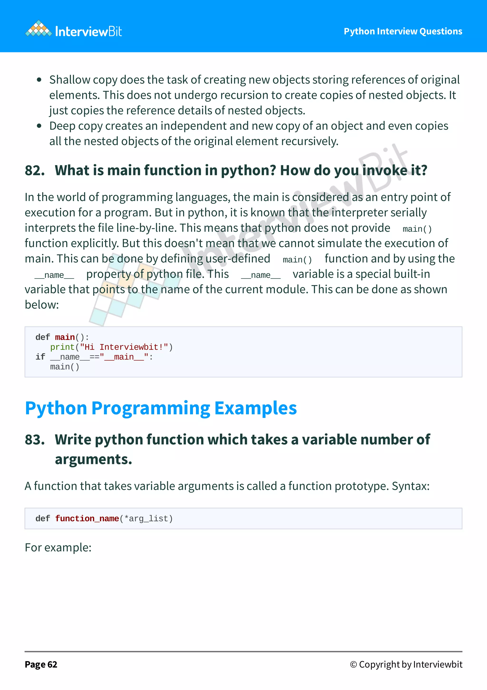 Python Interview Questions Shallow copy does the task of creating new objects storing references of original elements. This does not undergo recursion to create copies of nested objects. It just copies the reference details of nested objects. Deep copy creates an independent and new copy of an object and even copies all the nested objects of the original element recursively. 82.   What is main function in python? How do you invoke it? In the world of programming languages, the main is considered as an entry point of execution for a program. But in python, it is known that the interpreter serially interprets the file line-by-line. This means that python does not provide main() function explicitly. But this doesn't mean that we cannot simulate the execution of main. This can be done by defining user-defined main() function and by using the __name__ property of python file. This __name__ variable is a special built-in variable that points to the name of the current module. This can be done as shown below: def main(): print("Hi Interviewbit!") if __name__=="__main__": main() Python Programming Examples 83.   Write python function which takes a variable number of arguments. A function that takes variable arguments is called a function prototype. Syntax: def function_name(*arg_list) For example: Page 62 © Copyright by Interviewbit 