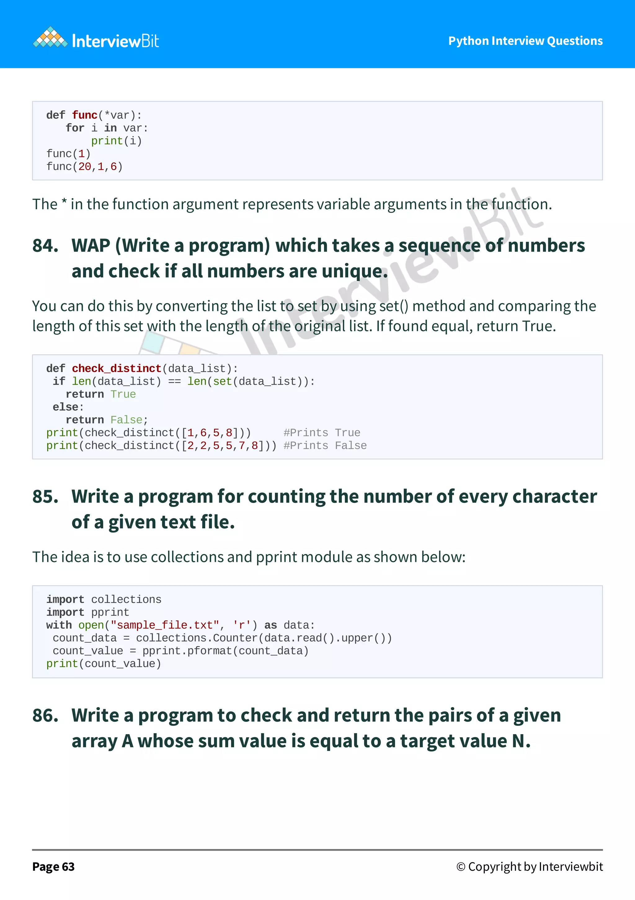 Python Interview Questions def func(*var): for i in var: print(i) func(1) func(20,1,6) The * in the function argument represents variable arguments in the function. 84.   WAP (Write a program) which takes a sequence of numbers and check if all numbers are unique. You can do this by converting the list to set by using set() method and comparing the length of this set with the length of the original list. If found equal, return True. def check_distinct(data_list): if len(data_list) == len(set(data_list)): return True else: return False; print(check_distinct([1,6,5,8])) #Prints True print(check_distinct([2,2,5,5,7,8])) #Prints False 85.   Write a program for counting the number of every character of a given text file. The idea is to use collections and pprint module as shown below: import collections import pprint with open("sample_file.txt", 'r') as data: count_data = collections.Counter(data.read().upper()) count_value = pprint.pformat(count_data) print(count_value) 86.   Write a program to check and return the pairs of a given array A whose sum value is equal to a target value N. Page 63 © Copyright by Interviewbit 