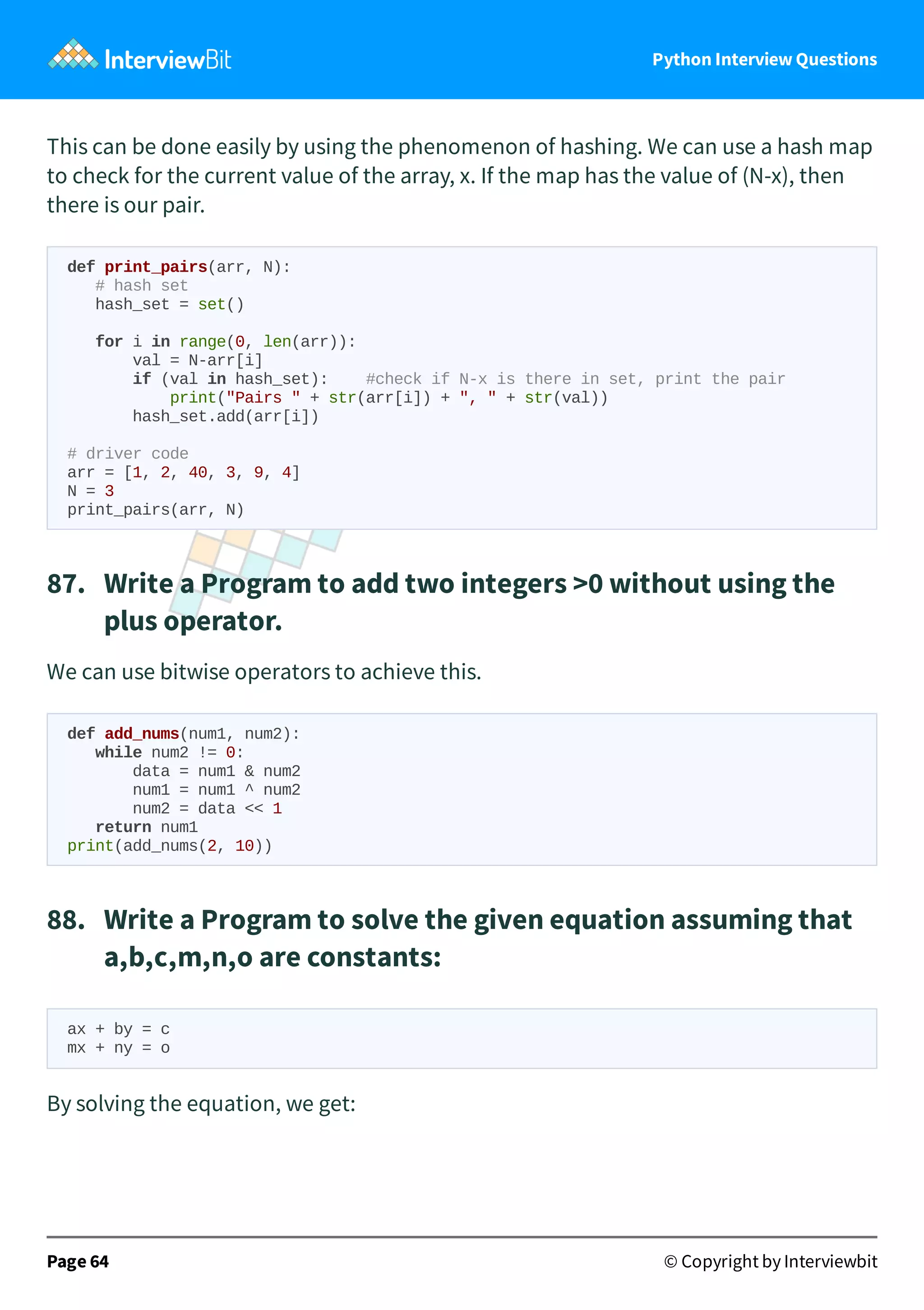 Python Interview Questions This can be done easily by using the phenomenon of hashing. We can use a hash map to check for the current value of the array, x. If the map has the value of (N-x), then there is our pair. def print_pairs(arr, N): # hash set hash_set = set() for i in range(0, len(arr)): val = N-arr[i] if (val in hash_set): #check if N-x is there in set, print the pair print("Pairs " + str(arr[i]) + ", " + str(val)) hash_set.add(arr[i]) # driver code arr = [1, 2, 40, 3, 9, 4] N = 3 print_pairs(arr, N) 87.   Write a Program to add two integers >0 without using the plus operator. We can use bitwise operators to achieve this. def add_nums(num1, num2): while num2 != 0: data = num1 & num2 num1 = num1 ^ num2 num2 = data << 1 return num1 print(add_nums(2, 10)) 88.   Write a Program to solve the given equation assuming that a,b,c,m,n,o are constants: ax + by = c mx + ny = o By solving the equation, we get: Page 64 © Copyright by Interviewbit 