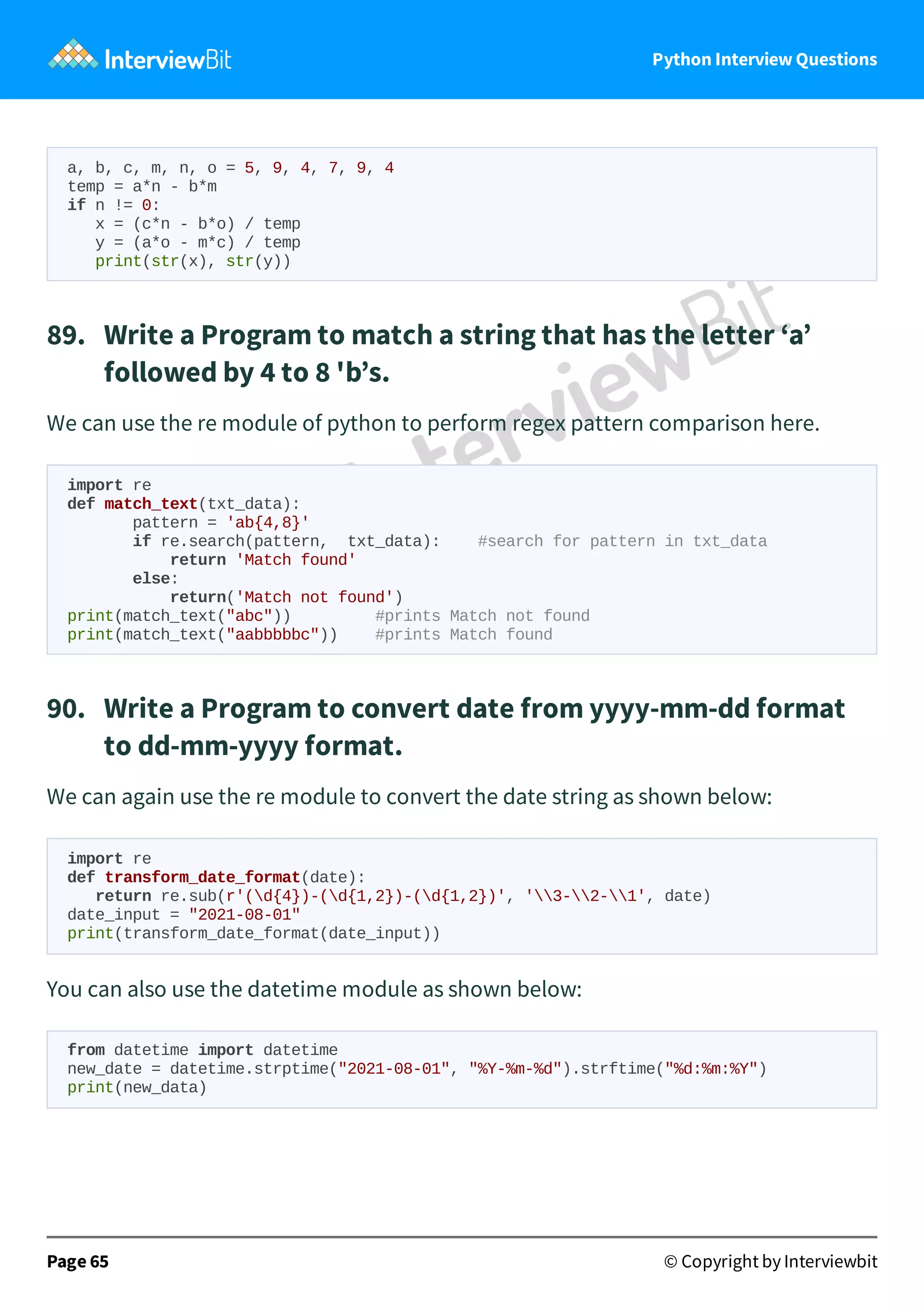 Python Interview Questions a, b, c, m, n, o = 5, 9, 4, 7, 9, 4 temp = a*n - b*m if n != 0: x = (c*n - b*o) / temp y = (a*o - m*c) / temp print(str(x), str(y)) 89.   Write a Program to match a string that has the letter ‘a’ followed by 4 to 8 'b’s. We can use the re module of python to perform regex pattern comparison here. import re def match_text(txt_data): pattern = 'ab{4,8}' if re.search(pattern, txt_data): #search for pattern in txt_data return 'Match found' else: return('Match not found') print(match_text("abc")) #prints Match not found print(match_text("aabbbbbc")) #prints Match found 90.   Write a Program to convert date from yyyy-mm-dd format to dd-mm-yyyy format. We can again use the re module to convert the date string as shown below: import re def transform_date_format(date): return re.sub(r'(d{4})-(d{1,2})-(d{1,2})', '3-2-1', date) date_input = "2021-08-01" print(transform_date_format(date_input)) You can also use the datetime module as shown below: from datetime import datetime new_date = datetime.strptime("2021-08-01", "%Y-%m-%d").strftime("%d:%m:%Y") print(new_data) Page 65 © Copyright by Interviewbit 