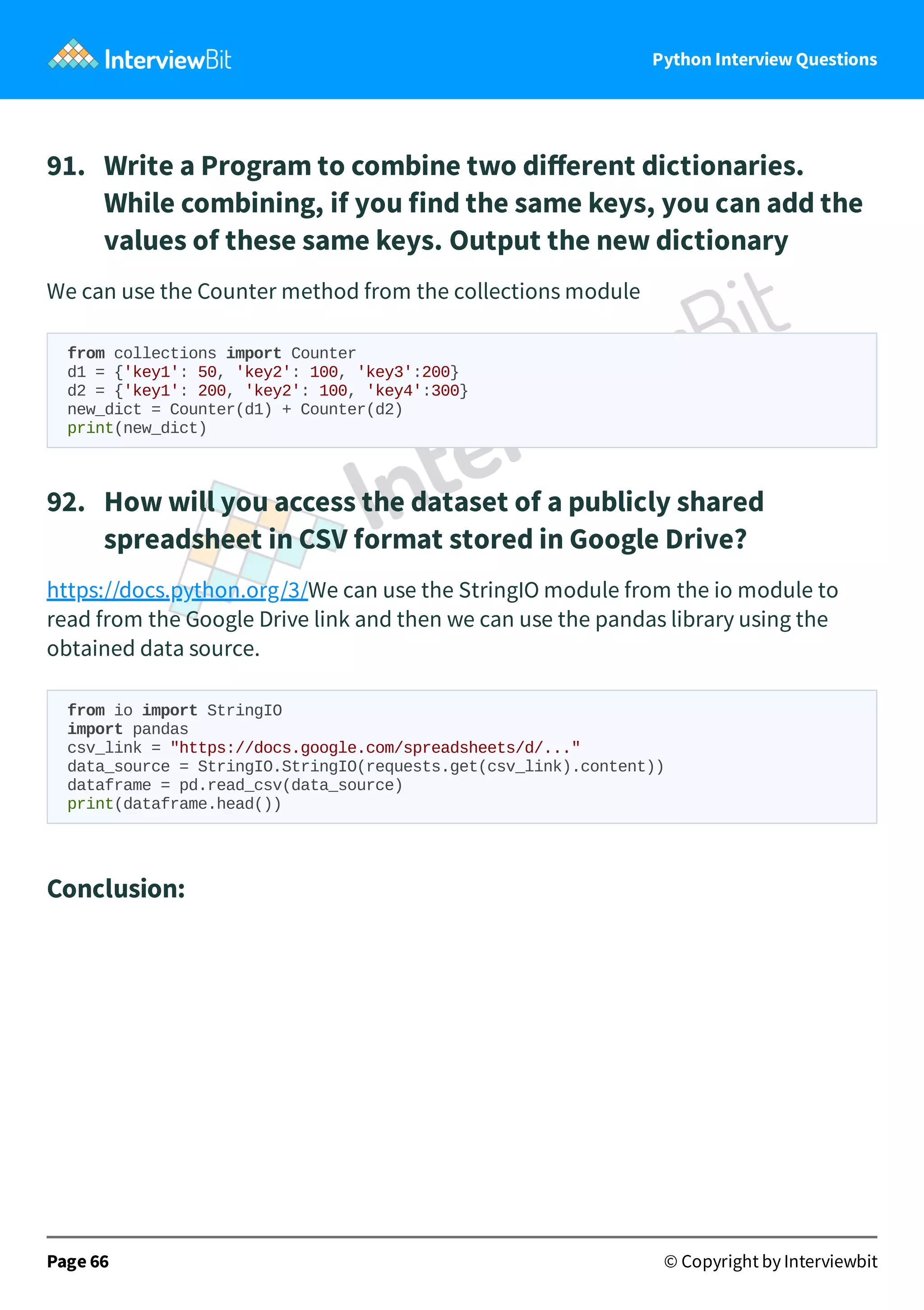 Python Interview Questions 91.   Write a Program to combine two diﬀerent dictionaries. While combining, if you find the same keys, you can add the values of these same keys. Output the new dictionary We can use the Counter method from the collections module from collections import Counter d1 = {'key1': 50, 'key2': 100, 'key3':200} d2 = {'key1': 200, 'key2': 100, 'key4':300} new_dict = Counter(d1) + Counter(d2) print(new_dict) 92.   How will you access the dataset of a publicly shared spreadsheet in CSV format stored in Google Drive? https://docs.python.org/3/We can use the StringIO module from the io module to read from the Google Drive link and then we can use the pandas library using the obtained data source. from io import StringIO import pandas csv_link = "https://docs.google.com/spreadsheets/d/..." data_source = StringIO.StringIO(requests.get(csv_link).content)) dataframe = pd.read_csv(data_source) print(dataframe.head()) Conclusion: Page 66 © Copyright by Interviewbit 