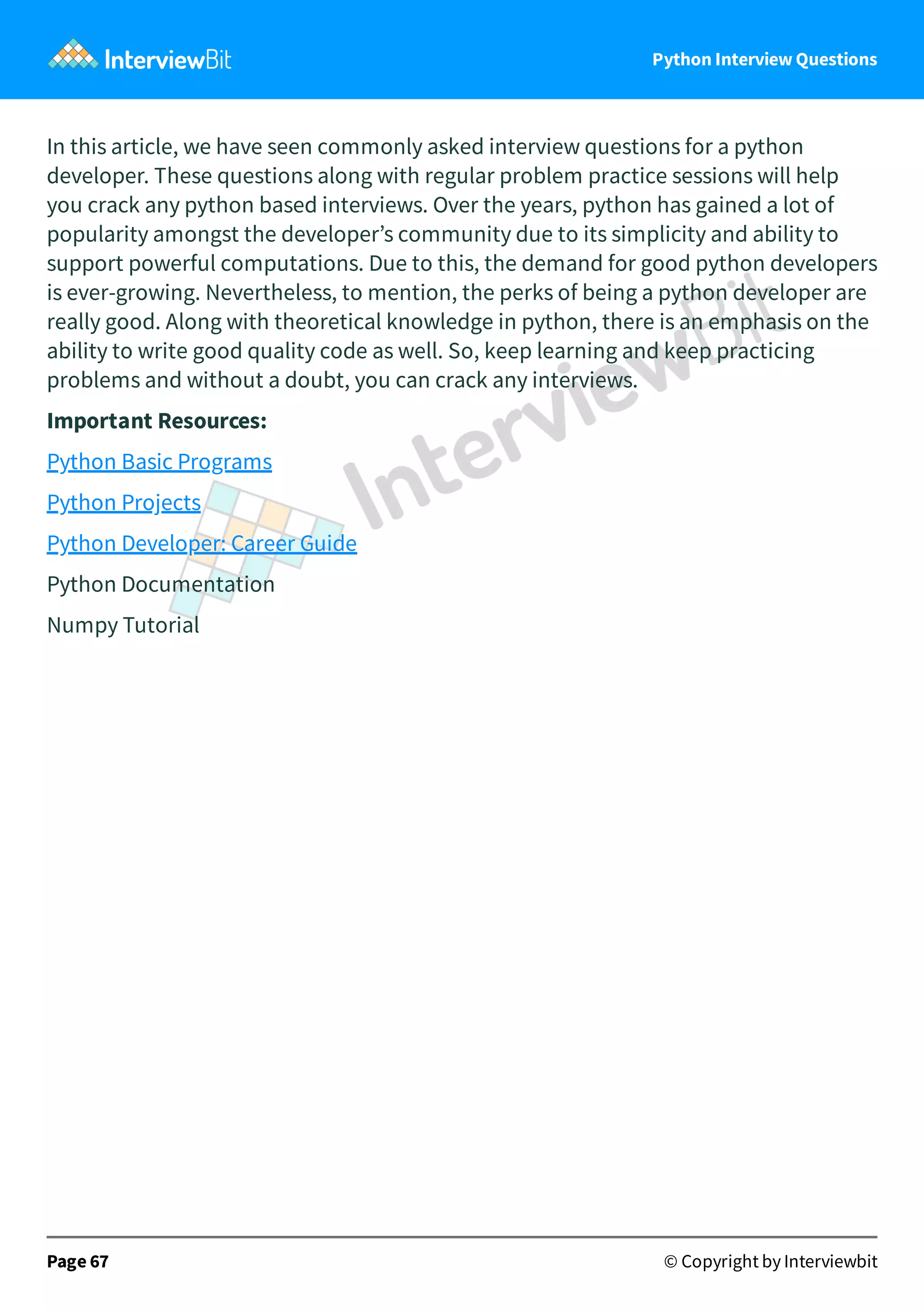 Python Interview Questions In this article, we have seen commonly asked interview questions for a python developer. These questions along with regular problem practice sessions will help you crack any python based interviews. Over the years, python has gained a lot of popularity amongst the developer’s community due to its simplicity and ability to support powerful computations. Due to this, the demand for good python developers is ever-growing. Nevertheless, to mention, the perks of being a python developer are really good. Along with theoretical knowledge in python, there is an emphasis on the ability to write good quality code as well. So, keep learning and keep practicing problems and without a doubt, you can crack any interviews. Important Resources: Python Basic Programs Python Projects Python Developer: Career Guide Python Documentation Numpy Tutorial Page 67 © Copyright by Interviewbit 