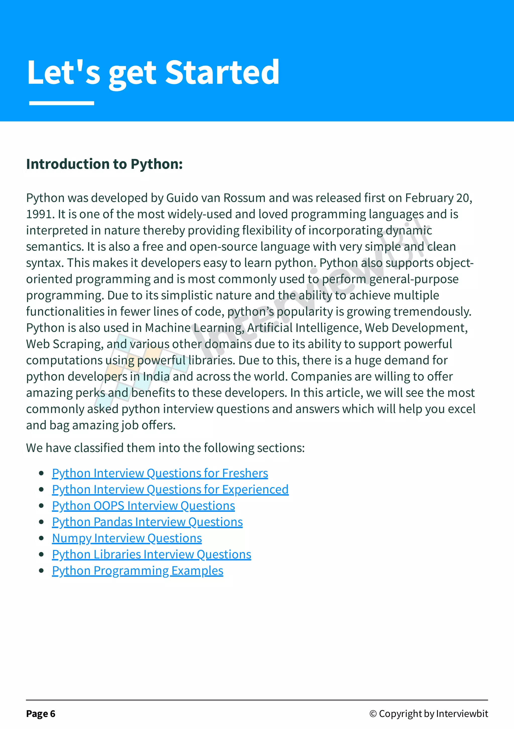 Introduction to Python: Python was developed by Guido van Rossum and was released first on February 20, 1991. It is one of the most widely-used and loved programming languages and is interpreted in nature thereby providing flexibility of incorporating dynamic semantics. It is also a free and open-source language with very simple and clean syntax. This makes it developers easy to learn python. Python also supports object- oriented programming and is most commonly used to perform general-purpose programming. Due to its simplistic nature and the ability to achieve multiple functionalities in fewer lines of code, python’s popularity is growing tremendously. Python is also used in Machine Learning, Artificial Intelligence, Web Development, Web Scraping, and various other domains due to its ability to support powerful computations using powerful libraries. Due to this, there is a huge demand for python developers in India and across the world. Companies are willing to oﬀer amazing perks and benefits to these developers. In this article, we will see the most commonly asked python interview questions and answers which will help you excel and bag amazing job oﬀers. We have classified them into the following sections: Python Interview Questions for Freshers Python Interview Questions for Experienced Python OOPS Interview Questions Python Pandas Interview Questions Numpy Interview Questions Python Libraries Interview Questions Python Programming Examples   Page 6 © Copyright by Interviewbit Let's get Started 