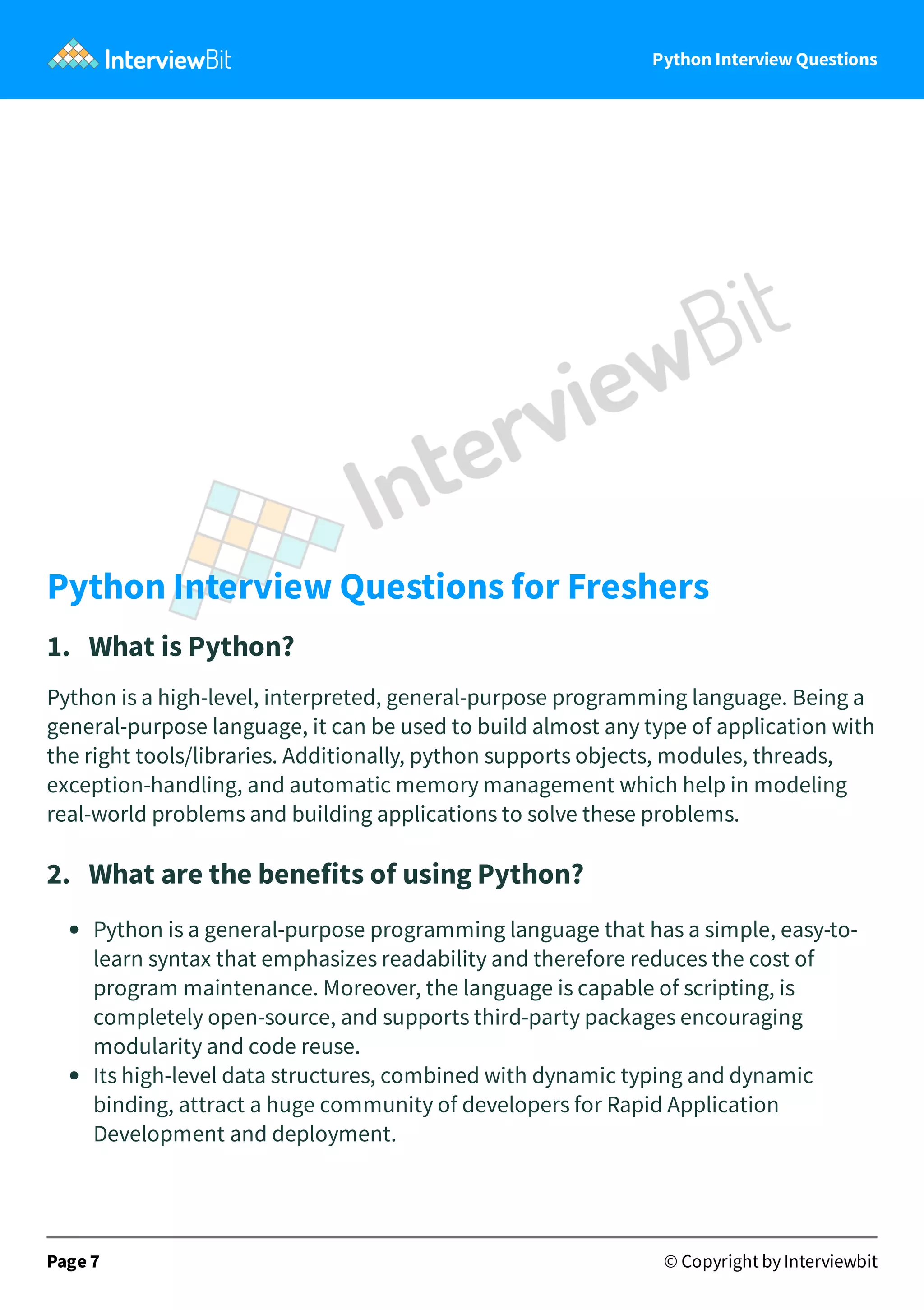 Python Interview Questions   Python Interview Questions for Freshers 1.   What is Python? Python is a high-level, interpreted, general-purpose programming language. Being a general-purpose language, it can be used to build almost any type of application with the right tools/libraries. Additionally, python supports objects, modules, threads, exception-handling, and automatic memory management which help in modeling real-world problems and building applications to solve these problems. 2.   What are the benefits of using Python? Python is a general-purpose programming language that has a simple, easy-to- learn syntax that emphasizes readability and therefore reduces the cost of program maintenance. Moreover, the language is capable of scripting, is completely open-source, and supports third-party packages encouraging modularity and code reuse. Its high-level data structures, combined with dynamic typing and dynamic binding, attract a huge community of developers for Rapid Application Development and deployment. Page 7 © Copyright by Interviewbit 