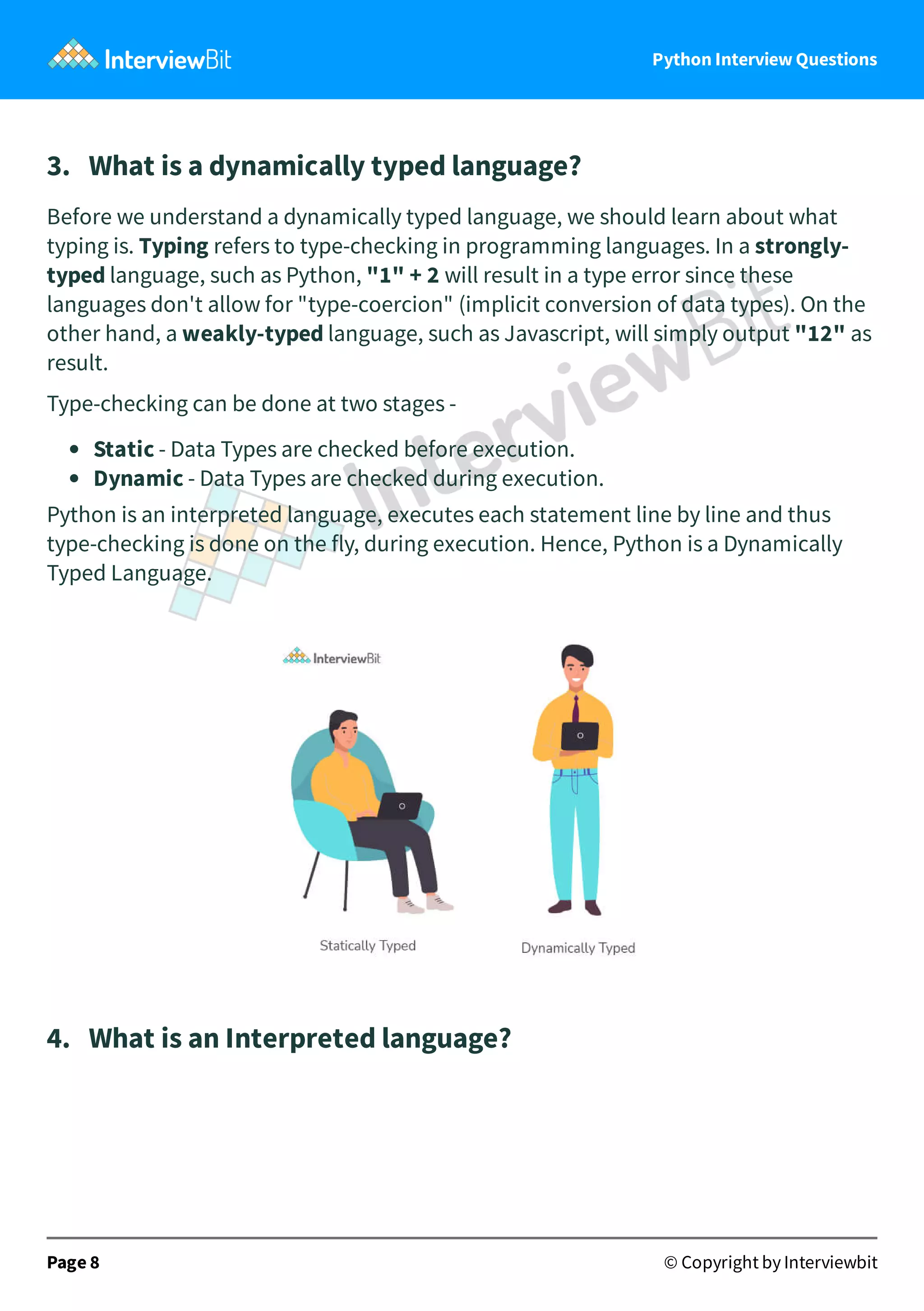 Python Interview Questions 3.   What is a dynamically typed language? Before we understand a dynamically typed language, we should learn about what typing is. Typing refers to type-checking in programming languages. In a strongly- typed language, such as Python, "1" + 2 will result in a type error since these languages don't allow for "type-coercion" (implicit conversion of data types). On the other hand, a weakly-typed language, such as Javascript, will simply output "12" as result. Type-checking can be done at two stages - Static - Data Types are checked before execution. Dynamic - Data Types are checked during execution. Python is an interpreted language, executes each statement line by line and thus type-checking is done on the fly, during execution. Hence, Python is a Dynamically Typed Language. 4.   What is an Interpreted language? Page 8 © Copyright by Interviewbit 
