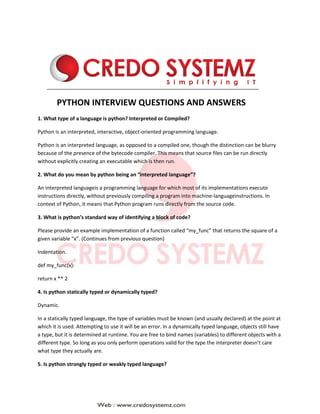 PYTHON INTERVIEW QUESTIONS AND ANSWERS
1. What type of a language is python? Interpreted or Compiled?
Python is an interpreted, interactive, object-oriented programming language.
Python is an interpreted language, as opposed to a compiled one, though the distinction can be blurry
because of the presence of the bytecode compiler. This means that source files can be run directly
without explicitly creating an executable which is then run.
2. What do you mean by python being an “interpreted language”?
An interpreted languageis a programming language for which most of its implementations execute
instructions directly, without previously compiling a program into machine-languageinstructions. In
context of Python, it means that Python program runs directly from the source code.
3. What is python’s standard way of identifying a block of code?
Please provide an example implementation of a function called “my_func” that returns the square of a
given variable “x”. (Continues from previous question)
Indentation.
def my_func(x):
return x ** 2
4. Is python statically typed or dynamically typed?
Dynamic.
In a statically typed language, the type of variables must be known (and usually declared) at the point at
which it is used. Attempting to use it will be an error. In a dynamically typed language, objects still have
a type, but it is determined at runtime. You are free to bind names (variables) to different objects with a
different type. So long as you only perform operations valid for the type the interpreter doesn’t care
what type they actually are.
5. Is python strongly typed or weakly typed language?
 