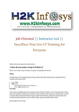 Job Oriented || Instructor Led ||
Face2Face True Live I.T Training for
Everyone
Python Interview questions and Answers
1. How do you make a loop in Python 3?
There are 3 main ways to make a loop (or a loop like) construct:
While
A while loop is the simplest type of loop, where the body of the loop is repeated until a
condition becomes False
1. even =True
2. while even:
3. num=input('Provide an even integer > ')
4. even =(int(num)%2==0)
For loop
A for loop is probably the most common type of loop in Python. A for loop will select items
from any iterable. In Python an iterable is any container (list, tuple, set, dictionary), as well
as many other important objects such as generator function, generator expressions, the
results of builtin functions such as filter, map, range and many other items.
An example of a for loop :
 
