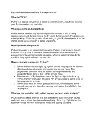 Python interview questions for experienced
What is PEP 8?
PEP 8 is a coding convention, a set of recommendation, about how to write
your Python code more readable.
What is pickling and unpickling?
Pickle module accepts any Python object and converts it into a string
representation and dumps it into a file by using dump function, this process is
called pickling. While the process of retrieving original Python objects from the
stored string representation is called unpickling.
How Python is interpreted?
Python language is an interpreted language. Python program runs directly
from the source code. It converts the source code that is written by the
programmer into an intermediate language, which is again translated into
machine language that has to be executed.
How memory is managed in Python?
 Python memory is managed by Python private heap space. All Python
objects and data structures are located in a private heap. The
programmer does not have an access to this private heap and
interpreter takes care of this Python private heap.
 The allocation of Python heap space for Python objects is done by
Python memory manager. The core API gives access to some tools for
the programmer to code.
 Python also have an inbuilt garbage collector, which recycle all the
unused memory and frees the memory and makes it available to the
heap space.
What are the tools that help to find bugs or perform static analysis?
PyChecker is a static analysis tool that detects the bugs in Python source
code and warns about the style and complexity of the bug. Pylint is another
tool that verifies whether the module meets the coding standard.
 