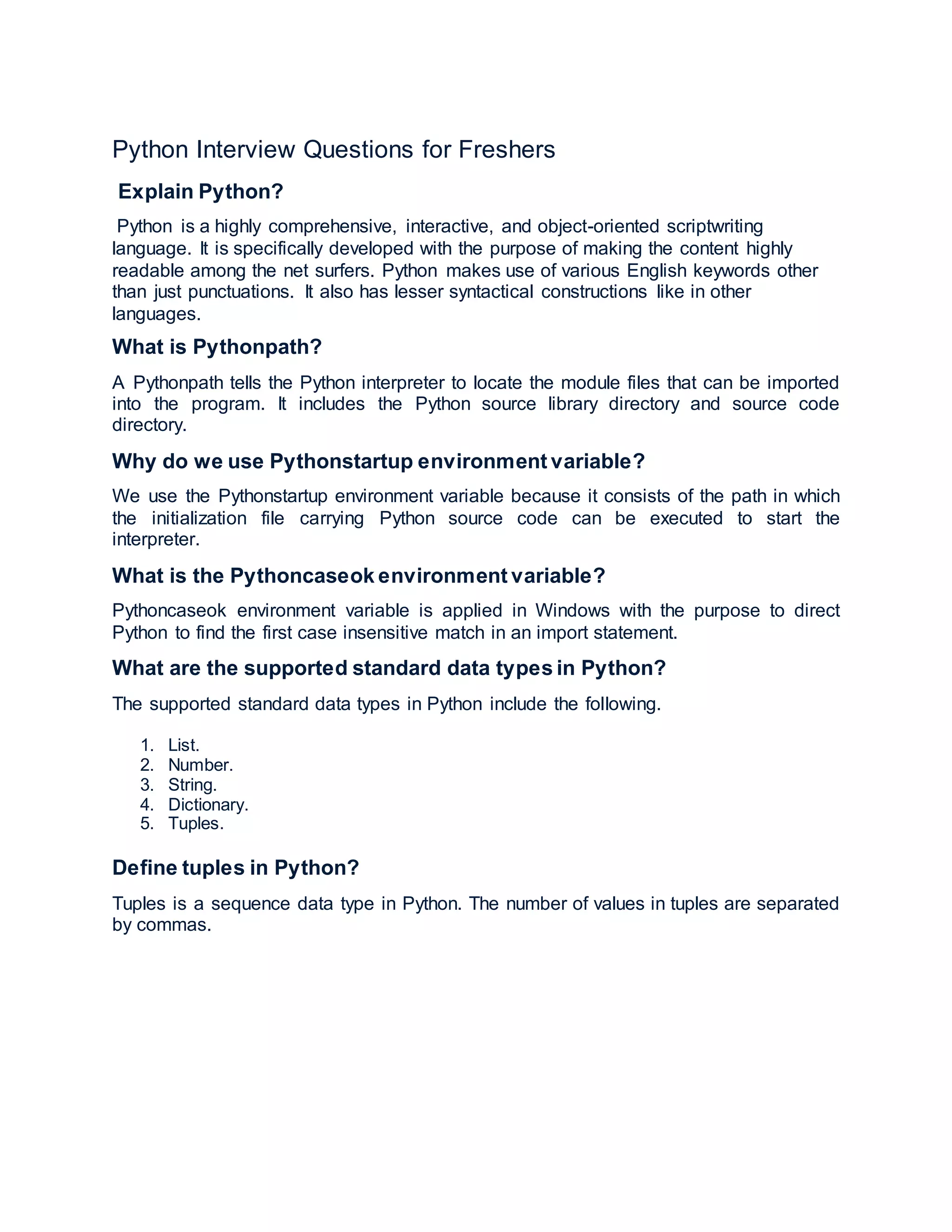 Python Interview Questions for Freshers
Explain Python?
Python is a highly comprehensive, interactive, and object-oriented scriptwriting
language. It is specifically developed with the purpose of making the content highly
readable among the net surfers. Python makes use of various English keywords other
than just punctuations. It also has lesser syntactical constructions like in other
languages.
What is Pythonpath?
A Pythonpath tells the Python interpreter to locate the module files that can be imported
into the program. It includes the Python source library directory and source code
directory.
Why do we use Pythonstartup environment variable?
We use the Pythonstartup environment variable because it consists of the path in which
the initialization file carrying Python source code can be executed to start the
interpreter.
What is the Pythoncaseok environment variable?
Pythoncaseok environment variable is applied in Windows with the purpose to direct
Python to find the first case insensitive match in an import statement.
What are the supported standard data types in Python?
The supported standard data types in Python include the following.
1. List.
2. Number.
3. String.
4. Dictionary.
5. Tuples.
Define tuples in Python?
Tuples is a sequence data type in Python. The number of values in tuples are separated
by commas.
 