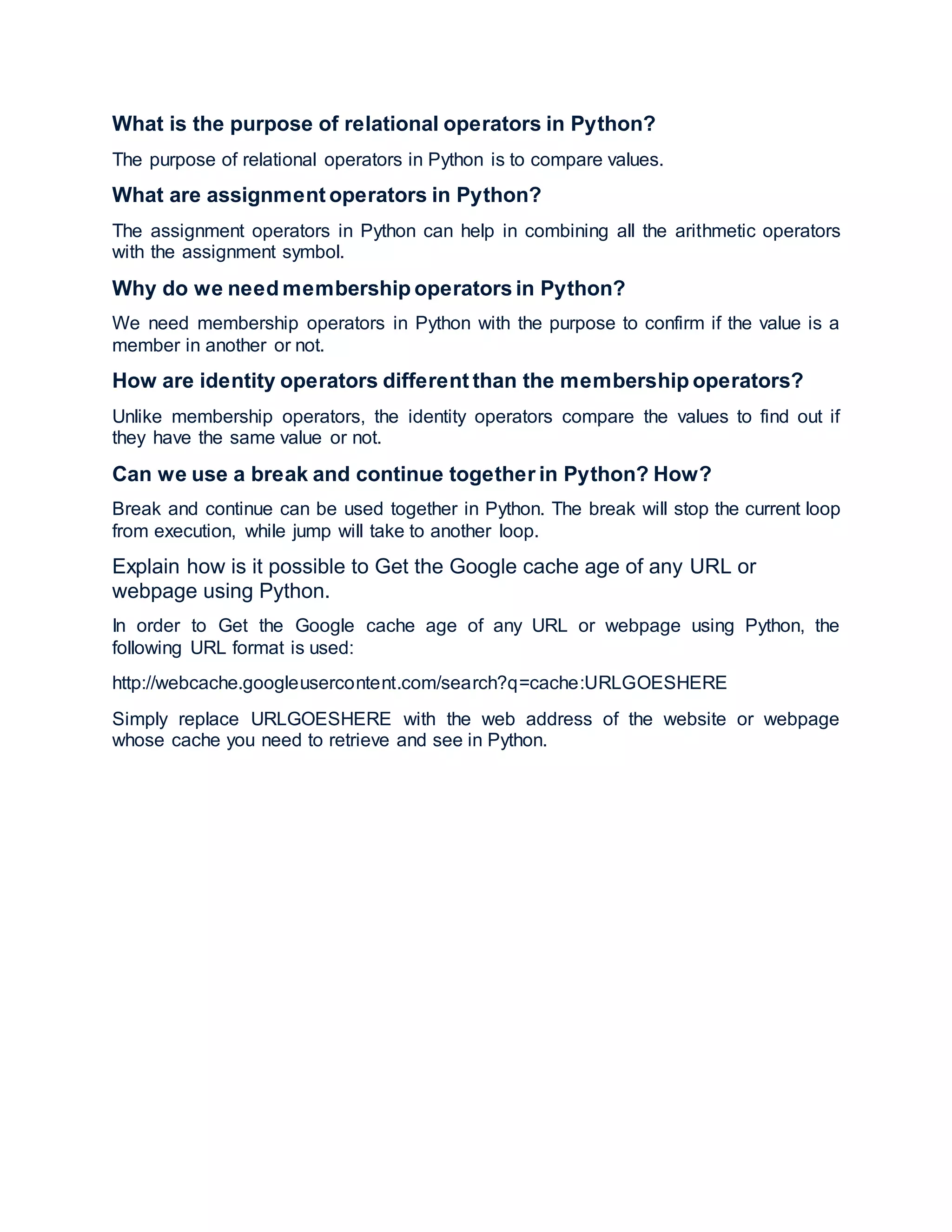 What is the purpose of relational operators in Python?
The purpose of relational operators in Python is to compare values.
What are assignment operators in Python?
The assignment operators in Python can help in combining all the arithmetic operators
with the assignment symbol.
Why do we need membership operators in Python?
We need membership operators in Python with the purpose to confirm if the value is a
member in another or not.
How are identity operators different than the membership operators?
Unlike membership operators, the identity operators compare the values to find out if
they have the same value or not.
Can we use a break and continue together in Python? How?
Break and continue can be used together in Python. The break will stop the current loop
from execution, while jump will take to another loop.
Explain how is it possible to Get the Google cache age of any URL or
webpage using Python.
In order to Get the Google cache age of any URL or webpage using Python, the
following URL format is used:
http://webcache.googleusercontent.com/search?q=cache:URLGOESHERE
Simply replace URLGOESHERE with the web address of the website or webpage
whose cache you need to retrieve and see in Python.
 