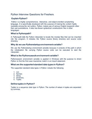 Python Interview Questions for Freshers
Explain Python?
Python is a highly comprehensive, interactive, and object-oriented scriptwriting
language. It is specifically developed with the purpose of making the content highly
readable among the net surfers. Python makes use of various English keywords other
than just punctuations. It also has lesser syntactical constructions like in other
languages.
What is Pythonpath?
A Pythonpath tells the Python interpreter to locate the module files that can be imported
into the program. It includes the Python source library directory and source code
directory.
Why do we use Pythonstartup environment variable?
We use the Pythonstartup environment variable because it consists of the path in which
the initialization file carrying Python source code can be executed to start the
interpreter.
What is the Pythoncaseok environment variable?
Pythoncaseok environment variable is applied in Windows with the purpose to direct
Python to find the first case insensitive match in an import statement.
What are the supported standard data types in Python?
The supported standard data types in Python include the following.
1. List.
2. Number.
3. String.
4. Dictionary.
5. Tuples.
Define tuples in Python?
Tuples is a sequence data type in Python. The number of values in tuples are separated
by commas.
 