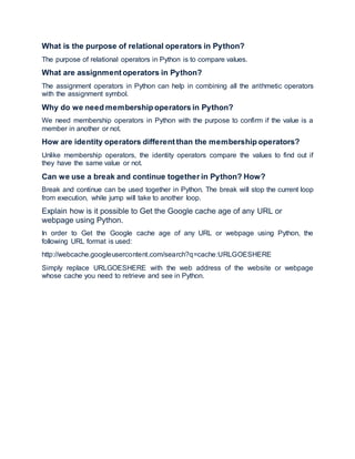 What is the purpose of relational operators in Python?
The purpose of relational operators in Python is to compare values.
What are assignment operators in Python?
The assignment operators in Python can help in combining all the arithmetic operators
with the assignment symbol.
Why do we need membership operators in Python?
We need membership operators in Python with the purpose to confirm if the value is a
member in another or not.
How are identity operators different than the membership operators?
Unlike membership operators, the identity operators compare the values to find out if
they have the same value or not.
Can we use a break and continue together in Python? How?
Break and continue can be used together in Python. The break will stop the current loop
from execution, while jump will take to another loop.
Explain how is it possible to Get the Google cache age of any URL or
webpage using Python.
In order to Get the Google cache age of any URL or webpage using Python, the
following URL format is used:
http://webcache.googleusercontent.com/search?q=cache:URLGOESHERE
Simply replace URLGOESHERE with the web address of the website or webpage
whose cache you need to retrieve and see in Python.
 