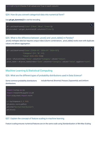 Q24. How do you convert categorical data into numerical form?
Q27. Explain the concept of feature scaling in machine learning.
Q25. What is the difference between .pivot() and .pivot_table() in Pandas?
.pivot() reshapes data but requires unique index/column combinations. .pivot_table() works even with duplicate
values and allows aggregation.
Q26. What are the different types of probability distributions used in Data Science?
Some common probability distributions
distributions.
Use pd.get_dummies()for one-hot encoding.
Feature scaling ensures numerical features are on the same scale using Standardization or Min-Max Scaling.
include Normal, Binomial, Poisson, Exponential, and Uniform
Machine Learning & Statistical Computing
import numpy as np
import matplotlib.pyplot as plt
from scipy.stats import norm
x = np.linspace(-3, 3, 100)
plt.plot(x, norm.pdf(x))
plt.title("Normal Distribution")
plt.show()
df = pd.DataFrame({"Color": ["Red", "Blue", "Green"]})
df_encoded = pd.get_dummies(df, columns=["Color"])
print(df.all()) # Checks if all values are True in each column
df = pd.DataFrame({"Date": ["2024-01", "2024-01", "2024-02"],
"Category": ["A", "B", "A"],
"Value": [100, 200, 150]})
pivot = df.pivot(index="Date", columns="Category", values="Value")
pivot_table = df.pivot_table(index="Date", columns="Category", values="Value", aggfunc="sum")
 