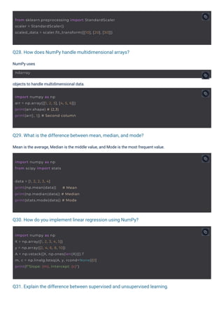 Q28. How does NumPy handle multidimensional arrays?
Q30. How do you implement linear regression using NumPy?
Q29. What is the difference between mean, median, and mode?
Q31. Explain the difference between supervised and unsupervised learning.
NumPy uses
objects to handle multidimensional data.
Mean is the average, Median is the middle value, and Mode is the most frequent value.
ndarray
import numpy as np
from scipy import stats
data = [1, 2, 2, 3, 4]
print(np.mean(data)) # Mean
print(np.median(data)) # Median
print(stats.mode(data)) # Mode
import numpy as np
arr = np.array([[1, 2, 3], [4, 5, 6]])
print(arr.shape) # (2,3)
print(arr[:, 1]) # Second column
import numpy as np
X = np.array([1, 2, 3, 4, 5])
y = np.array([2, 4, 6, 8, 10])
A = np.vstack([X, np.ones(len(X))]).T
m, c = np.linalg.lstsq(A, y, rcond=None)[0]
print(f"Slope: {m}, Intercept: {c}")
from sklearn.preprocessing import StandardScaler
scaler = StandardScaler()
scaled_data = scaler.fit_transform([[10], [20], [30]])
 