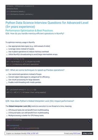 Python Data Science Interview Questions for Advanced-Level
(5+ years experience)
Performance Optimization & Best Practices
Q36. How do you handle memory-eﬃcient operations in NumPy?
Q37. What are some techniques to speed up Pandas operations?
Q38. How does Python’s Global Interpreter Lock (GIL) impact performance?
Use vectorized operations instead of loops.
Convert object data types to categorical for eﬃciency.
Use chunk processing for large datasets.
Enable multi-threading with modin.pandas.
To optimize memory usage in NumPy:
Use appropriate data types (e.g., int8 instead of int64).
Leverage views instead of copies.
Use in-place operations to reduce memory overhead.
Utilize NumPy’s broadcasting to avoid large intermediate arrays.
The Global Interpreter Lock (GIL) restricts execution to one thread at a time, meaning:
CPU-bound tasks do not beneﬁt from multithreading.
I/O-bound tasks can still beneﬁt from multithreading.
Multiprocessing is better for CPU-heavy tasks.
import threading
kmeans = KMeans(n_clusters=2)
kmeans.fit(X)
print(kmeans.labels_)
print(kmeans.cluster_centers_)
def compute():
sum([i**2 for i in range(1000000)])
import numpy as np
arr = np.array([1, 2, 3, 4], dtype=np.int8)
arr += 2 # Memory-efficient operation
df = pd.DataFrame({"A": [1, 2, 3, 4]})
df["A"] = df["A"] * 2 # Faster than using apply()
Explore our developer-friendly HTML to PDF API Printed using PDFCrowd HTML to PDF
 