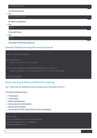 for parallel loops.
Use
for CPU-bound tasks.
Use
for eﬃcient parallelism.
Use
for parallel Pandas-like operations.
Text preprocessing includes:
Tokenization
Lowercasing
Removing Stopwords
Stemming and Lemmatization
Removing Punctuation
Vectorization (TF-IDF, Bag-of-Words, Word Embeddings)
Example: Parallel processing with concurrent.futures
Q41. What are the different ways to preprocess text data for NLP?
Deep Learning & Advanced Machine Learning:
Dask
joblib
multiprocessing
concurrent.futures
print(list(results))
import concurrent.futures
def compute(n):
return sum(i**2 for i in range(n))
import nltk
from nltk.tokenize import word_tokenize
from nltk.corpus import stopwords
nltk.download("punkt")
with concurrent.futures.ProcessPoolExecutor() as executor:
results = executor.map(compute, [1000000, 2000000, 3000000])
 