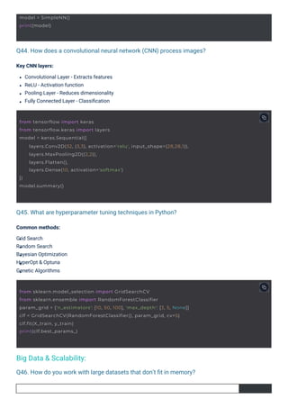 Q45. What are hyperparameter tuning techniques in Python?
Q46. How do you work with large datasets that don’t ﬁt in memory?
Q44. How does a convolutional neural network (CNN) process images?
Common methods:
Grid Search
Random Search
Bayesian Optimization
HyperOpt & Optuna
Genetic Algorithms
Key CNN layers:
Convolutional Layer - Extracts features
ReLU - Activation function
Pooling Layer - Reduces dimensionality
Fully Connected Layer - Classiﬁcation
Big Data & Scalability:
model = SimpleNN()
print(model)
from sklearn.model_selection import GridSearchCV
from sklearn.ensemble import RandomForestClassifier
param_grid = {'n_estimators': [10, 50, 100], 'max_depth': [3, 5, None]}
clf = GridSearchCV(RandomForestClassifier(), param_grid, cv=5)
clf.fit(X_train, y_train)
print(clf.best_params_)
from tensorflow import keras
from tensorflow.keras import layers
model = keras.Sequential([
])
model.summary()
layers.Conv2D(32, (3,3), activation='relu', input_shape=(28,28,1)),
layers.MaxPooling2D((2,2)),
layers.Flatten(),
layers.Dense(10, activation='softmax')
 