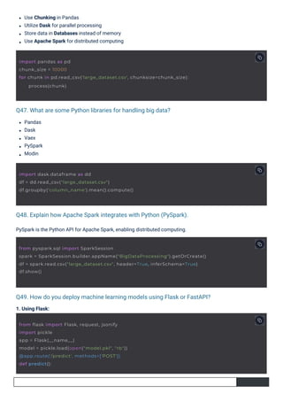 Pandas
Dask
Vaex
PySpark
Modin
1. Using Flask:
Use Chunking in Pandas
Utilize Dask for parallel processing
Store data in Databases instead of memory
Use Apache Spark for distributed computing
PySpark is the Python API for Apache Spark, enabling distributed computing.
Q47. What are some Python libraries for handling big data?
Q48. Explain how Apache Spark integrates with Python (PySpark).
Q49. How do you deploy machine learning models using Flask or FastAPI?
import dask.dataframe as dd
df = dd.read_csv("large_dataset.csv")
df.groupby('column_name').mean().compute()
from flask import Flask, request, jsonify
import pickle
app = Flask(__name__)
model = pickle.load(open("model.pkl", "rb"))
@app.route('/predict', methods=['POST'])
def predict():
import pandas as pd
chunk_size = 10000
for chunk in pd.read_csv('large_dataset.csv', chunksize=chunk_size):
process(chunk)
from pyspark.sql import SparkSession
spark = SparkSession.builder.appName("BigDataProcessing").getOrCreate()
df = spark.read.csv("large_dataset.csv", header=True, inferSchema=True)
df.show()
 