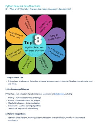 Python Basics & Data Structures
Q 1. What are Python’s key features that make it popular in data science?
1. Easy to Learn & Use
Python has a simple syntax that’s close to natural language, making it beginner-friendly and easy to write, read,
and debug.
2. Rich Ecosystem of Libraries
Python has a vast collection of pre-built libraries speciﬁcally for Data Science, including:
NumPy – Numerical computing and arrays
Pandas – Data manipulation and analysis
Matplotlib & Seaborn – Data visualization
Scikit-learn – Machine learning algorithms
TensorFlow & PyTorch – Deep learning
3. Platform Independence
Python is cross-platform, meaning you can run the same code on Windows, macOS, or Linux without
modiﬁcation.
 