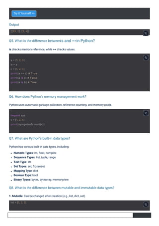 Output
Q5. What is the difference between
Q7. What are Python’s built-in data types?
Q6. How does Python’s memory management work?
Q8. What is the difference between mutable and immutable data types?
is and ==in Python?
Try it Yourself >>
Python has various built-in data types, including:
Numeric Types: int, ﬂoat, complex
Sequence Types: list, tuple, range
Text Type: str
Set Types: set, frozenset
Mapping Type: dict
Boolean Type: bool
Binary Types: bytes, bytearray, memoryview
is checks memory reference, while == checks values.
1. Mutable: Can be changed after creation (e.g., list, dict, set).
Python uses automatic garbage collection, reference counting, and memory pools.
lst = [1, 2, 3]
[[99, 2], [3, 4]]
a = [1, 2, 3]
b = a
c = [1, 2, 3]
print(a == c) # True
print(a is c) # False
print(a is b) # True
import sys
x = [1, 2, 3]
print(sys.getrefcount(x))
 