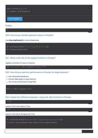 Output
Q20. How do you handle duplicate values in Pandas?
Q21. What is the role of the apply() function in Pandas?
Q22. How do you optimize performance in Pandas for large datasets?
Q23. Explain the difference between .any() and .all() functions in Pandas.
Try it Yourself >>
returns True if any value is True;
returns True only if all values are True.
Applies a function to rows or columns.
Use vectorized operations.
Convert data types to save memory.
Use chunk processing for large ﬁles.
Use drop_duplicates()to remove duplicates.
8
.any()
.all()
add = lambda x, y: x + y
print(add(3, 5)) # Output: 8
df["A"] = df["A"].astype("int8")
df["A_squared"] = df["A"].apply(lambda x: x**2)
df = pd.DataFrame({"A": [1, 2, 2, 3], "B": [4, 5, 5, 6]})
df = df.drop_duplicates()
df = pd.DataFrame({"A": [True, False, True], "B": [True, True, True]})
print(df.any()) # Checks if any value is True in each column
 