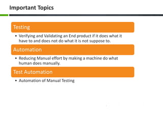 Important Topics 
Testing 
• Verifying and Validating an End product if it does what it 
have to and does not do what it is not suppose to. 
Automation 
• Reducing Manual effort by making a machine do what 
human does manually. 
Test Automation 
• Automation of Manual Testing 
 