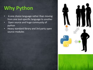 Why Python 
• A one choice language rather than moving 
from one tool-specific language to another 
• Open source and huge community of 
python 
• Heavy standard library and 3rd party open 
source modules 
 