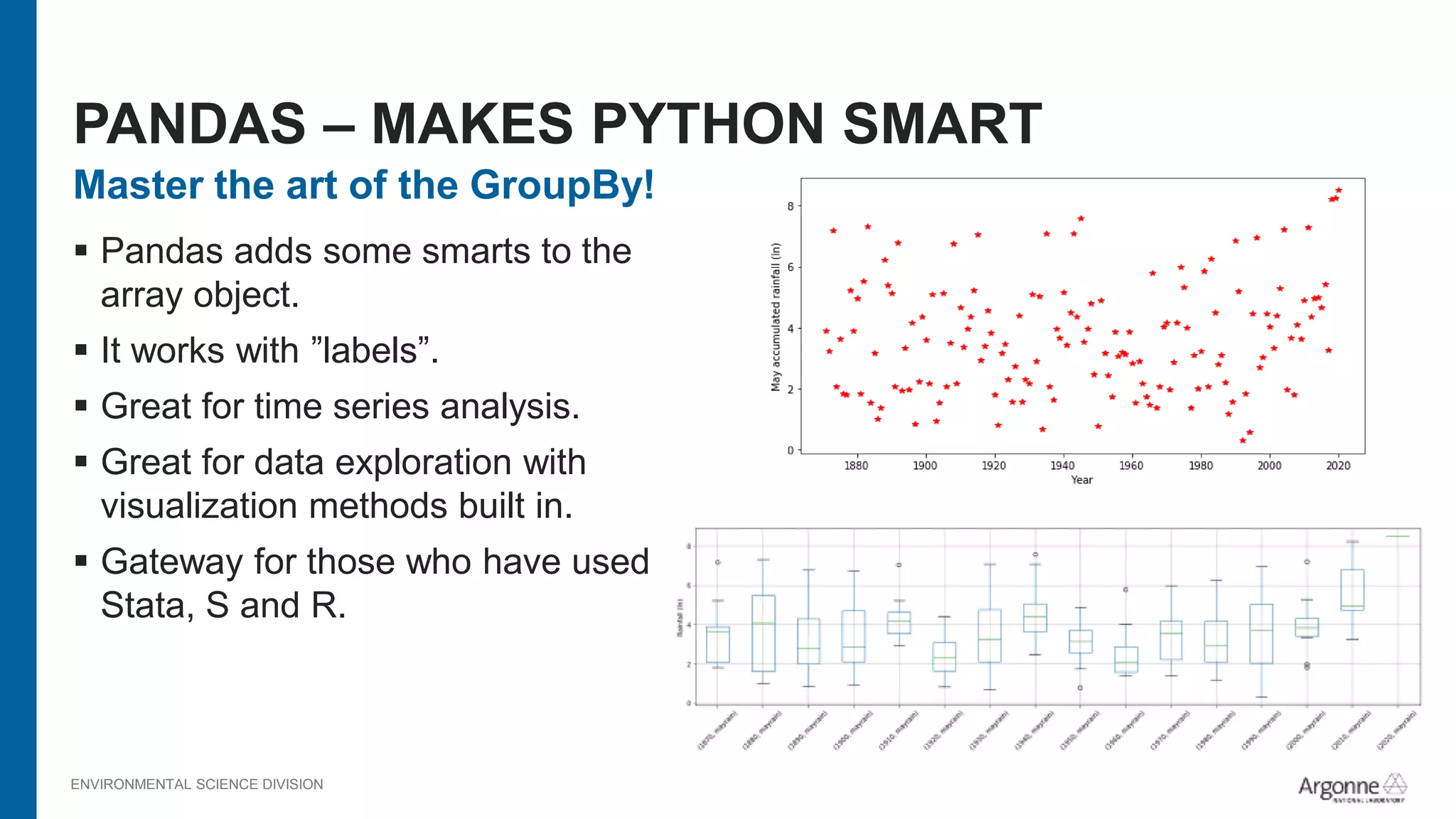ENVIRONMENTAL SCIENCE DIVISION
Master the art of the GroupBy!
 Pandas adds some smarts to the
array object.
 It works with ”labels”.
 Great for time series analysis.
 Great for data exploration with
visualization methods built in.
 Gateway for those who have used
Stata, S and R.
PANDAS – MAKES PYTHON SMART
 